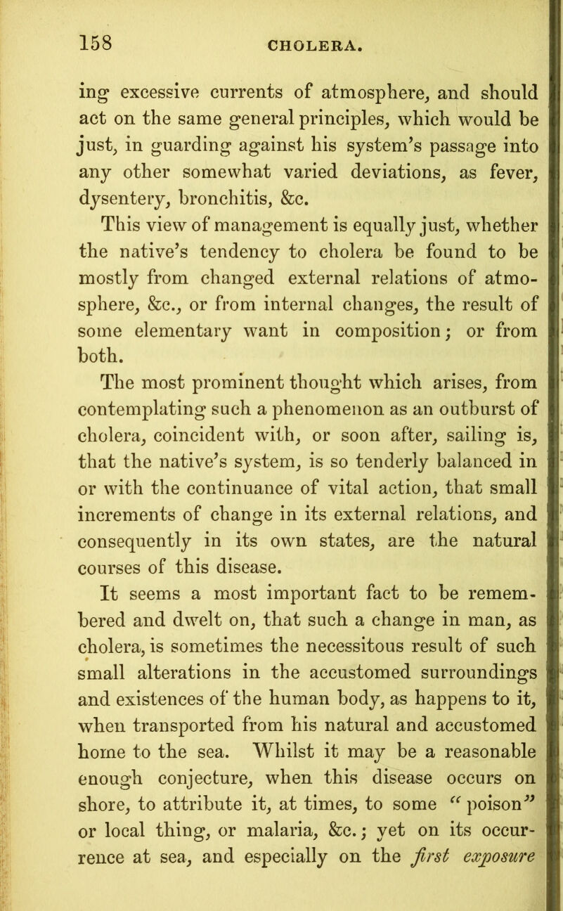 ing excessive currents of atmosphere^ and should act on the same general principles^ which 'would be just^ in guarding against his system’s passrage into any other somewhat varied deviations, as fever, dysentery, bronchitis, &c. This view of management is equally just, whether the ncitive’s tendency to cholera be found to be mostly from changed external relations of atmo- sphere, &c., or from internal changes, the result of some elementary want in composition; or from both. The most prominent thought which arises, from contemplating such a phenomenon as an outburst of cholera, coincident with, or soon after, sailing is, that the native’s system, is so tenderly balanced in or with the continuance of vital action, that small increments of change in its external relations, and consequently in its own states, are the natural courses of this disease. It seems a most important fact to be remem- bered and dwelt on, that such a change in man, as cholera, is sometimes the necessitous result of such small alterations in the accustomed surroundings and existences of the human body, as happens to it, when transported from his natural and accustomed home to the sea. Whilst it may be a reasonable enough conjecture, when this disease occurs on shore, to attribute it, at times, to some poison'’^ or local thing, or malaria, &c.; yet on its occur- rence at sea, and especially on the first exposure