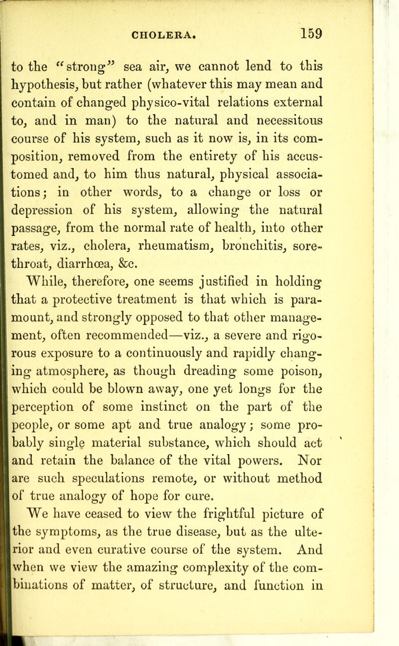 to the strongsea air^ we cannot lend to this hypothesis^ but rather (whatever this may mean and contain of changed physico-vital relations external to^ and in man) to the natural and necessitous course of his system^ such as it now is, in its com- position, removed from the entirety of his accus- tomed and, to him thus natural, physical associa- tions; in other words, to a change or loss or depression of his system, allowing the natural passage, from the normal rate of health, into other rates, viz., cholera, rheumatism, bronchitis, sore- throat, diarrhoea, &c. While, therefore, one seems justified in holding that a protective treatment is that which is para- mount, and strongly opposed to that other manage- ment, often recommended—viz., a severe and rigo- rous exposure to a continuously and rapidly chang- ing atmosphere, as though dreading some poison, which could be blown away, one yet longs for the perception of some instinct on the part of the people, or some apt and true analogy; some pro- bably single material substance, which should act and retain the balance of the vital powers. Nor are such speculations remote, or without method of true analogy of hope for cure. We have ceased to view the frightful picture of the symptoms, as the true disease, but as the ulte- rior and even curative course of the system. And when we view the amazing complexity of the com- binations of matter, of structure, and function in