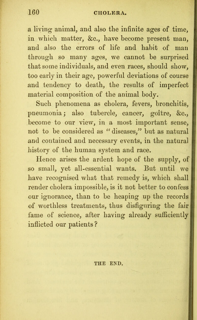 a living animal^ and also the infinite ages of time^ in which matter^ &c._, have beconae present man^ and also the errors of life and habit of man through so many ages, we cannot be surprised that some individuals^ and even races^ should show^ too early in their age, powerful deviations of course and tendency to death, the results of imperfect material composition of the animal body. Such phenomena as cholera, fevers, bronchitis, pneumonia; also tubercle, cancer, goitre, &c., become to our view, in a most important sense, not to be considered as diseases,^^ but as natural and contained and necessary events, in the natural history of the human system and race. Hence arises the ardent hope of the supply, of so small, yet all-essential wants. But until we have recognised what that remedy is, which shall render cholera impossible^ is it not better to confess our ignorance, than to be heaping up the records of worthless treatments, thus disfiguring the fair fame of science, after having already sufficiently inflicted our patients ? THE E>^D.