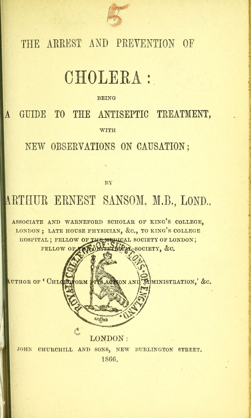 THE ARREST AND PREVENTION OF CHOLERA: BEING A GUIDE TO THE ANTISEPTIC TREATMENT, WITH NEW OBSERVATIONS ON CAUSATION; BY ARTHUR ERNEST SANSOM, M.B., LOND., ASSOCIATE AND WARNEFORD SCHOLAR OF KING S COLLEGE, LONDON ; LATE HOUSE PHYSICIAN, &C., TO KING’S COLLEGE HOSPITAL; FELLOW Oipy^fep^^fiAL SOCIETY OF LONDON; FELLOW OFVS^S^jfeS^W^-SOCIETY, &G. UTHOR OF * ChL ANq^MINISTBATION,5 &C. Ml LONDON: JOHN CHURCHILL AND SONS, NEW BURLINGTON STREET* 1866.