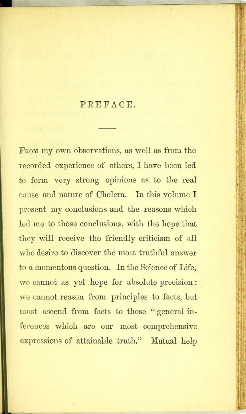 PREFACE. From my own observations, as well as from the recorded experience of others, I have been led to form very strong opinions as to the real cause and nature of Cholera. In this volume I present my conclusions and the reasons which led me to those conclusions, with the hope that they will receive the friendly criticism of all who desire to discover the most truthful answer to a momentous question. In the Science of Lifey we cannot as yet hope for absolute precision: we cannot reason from principles to facts, but must ascend from facts to those “ general in- ferences which are our most comprehensive expressions of attainable truth.” Mutual help