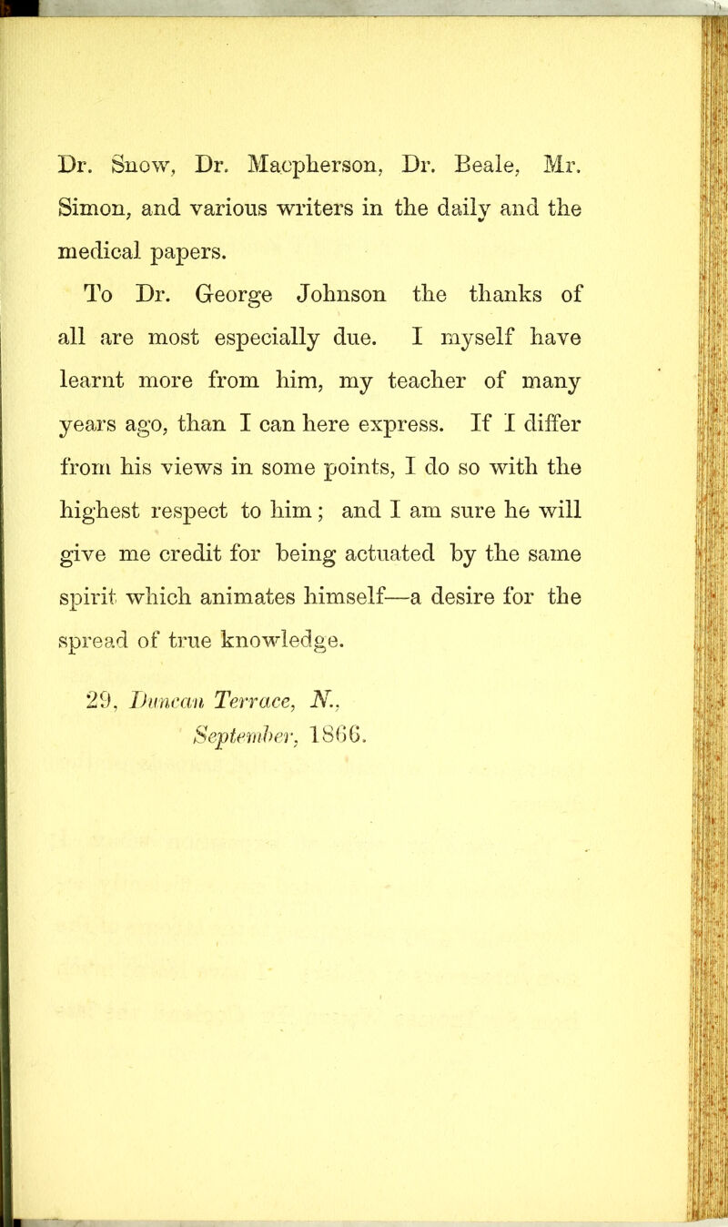 Dr. Snow, Dr. Macpherson, Dr. Beale, Mr. Simon, and various writers in the daily and the medical papers. To Dr. George Johnson the thanks of all are most especially due. I myself have learnt more from him, my teacher of many years ago, than I can here express. If I differ from his views in some points, I do so with the highest respect to him; and I am sure he will give me credit for being actuated by the same spirit which animates himself—a desire for the spread of true knowledge. 29, Duncan Terrace, N., September, I860.