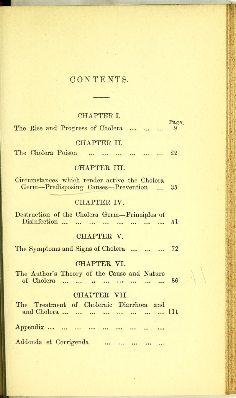 CONTENTS. CHAPTER I. The Rise and Progress of Cholera CHAPTER II. The Cholera Poison CHAPTER III. Circumstances which render active the Cholera Germ—Predisposing Causes—■Prevention CHAPTER IV. Destruction of the Cholera Germ—Principles of Disinfection ... CHAPTER Y. The Symptoms and Signs of Cholera ... CHAPTER VI. The Author’s Theory of the Cause and Nature of Cholera ... ... .. ... ... ... ... ... CHAPTER VII. The Treatment of Choleraic Diarrhoea and and Cholera Appendix Addenda et Corrigenda ... ... ... ... ... Page. 9 22 3 5 5l 72 86 111