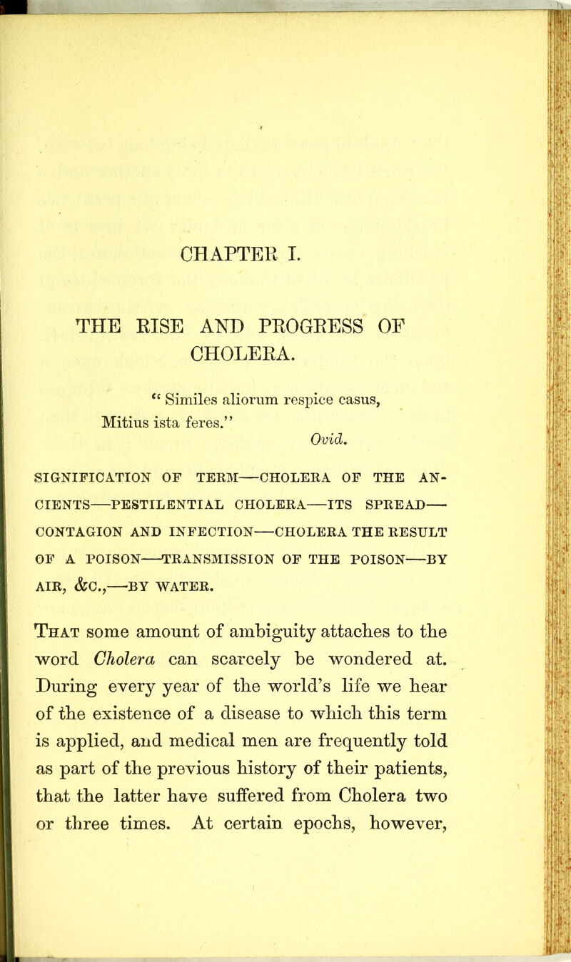 CHAPTER I. THE RISE AND PROGRESS OF CHOLERA. tc Similes aliorum respice casus, Mitius ista feres.” Ovid. SIGNIFICATION OF TERM CHOLERA OF THE AN- CIENTS PESTILENTIAL CHOLERA ITS SPREAD CONTAGION AND INFECTION CHOLERA THE RESULT OF A POISON TRANSMISSION OF THE POISON BY AIR, &C., BY WATER. That some amount of ambiguity attaches to the word Cholera can scarcely be wondered at. During every year of the world’s life we hear of the existence of a disease to which this term is applied, and medical men are frequently told as part of the previous history of their patients, that the latter have suffered from Cholera two or three times. At certain epochs, however,