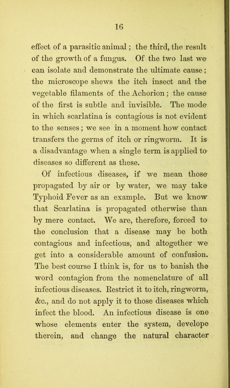 effect of a parasitic animal; the third, the result of the growth of a fungus. Of the two last we can isolate and demonstrate the ultimate cause; the microscope shews the itch insect and the vegetable filaments of the Achorion; the cause of the first is subtle and invisible. The mode in which scarlatina is contagious is not evident to the senses; we see in a moment how contact transfers the germs of itch or ringworm. It is a disadvantage when a single term is applied to diseases so different as these. Of infectious diseases, if we mean those propagated by air or by water, we may take Typhoid Fever as an example. But we know that Scarlatina is propagated otherwise than by mere contact. We are, therefore, forced to the conclusion that a disease may be both contagious and infectious, and altogether we get into a considerable amount of confusion. The best course I think is, for us to banish the word contagion from the nomenclature of all infectious diseases. Bestrict it to itch, ringworm, &c., and do not apply it to those diseases which infect the blood. An infectious disease is one whose elements enter the system, develope therein, and change the natural character