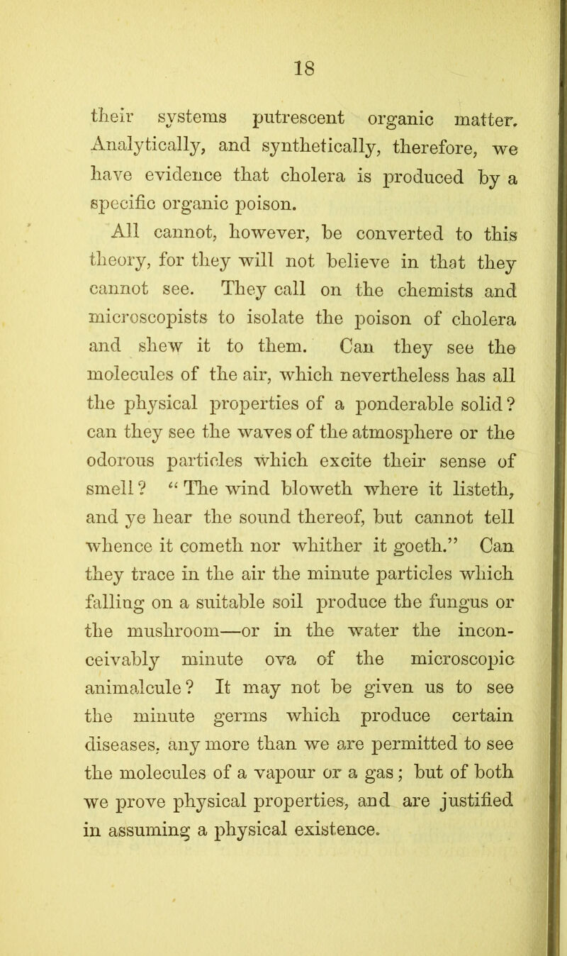 their systems putrescent organic matter. Analytically, and synthetically, therefore, we have evidence that cholera is produced by a specific organic poison. All cannot, however, be converted to this theory, for they will not believe in that they cannot see. They call on the chemists and microscopists to isolate the poison of cholera and shew it to them. Can they see the molecules of the air, which nevertheless has all the physical properties of a ponderable solid? can they see the waves of the atmosphere or the odorous particles which excite their sense of smell ? “ The wind bloweth where it listeth, and ye hear the sound thereof, but cannot tell wdience it cometh nor whither it goeth.” Can they trace in the air the minute particles which falling on a suitable soil produce the fungus or the mushroom—or in the water the incon- ceivably minute ova of the microscopic animalcule? It may not be given us to see the minute germs which produce certain diseases, any more than we are permitted to see the molecules of a vapour or a gas ; but of both we prove physical properties, and are justified in assuming a physical existence.