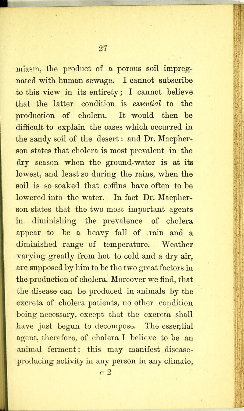 miasm, the product of a porous soil impreg- nated with human sewage. I cannot subscribe to this view in its entirety; I cannot believe that the latter condition is essential to the production of cholera. It would then be difficult to explain the cases which occurred in the sandy soil of the desert: and Dr. Macpher- son states that cholera is most prevalent in the dry season when the ground-water is at its lowest, and least so during the rains, when the soil is so soaked that coffins have often to be lowered into the water. In fact Dr. Macpher- son states that the two most important agents in diminishing the prevalence of cholera appear to be a heavy fall of . rain and a diminished range of temperature. Weather varying greatly from hot to cold and a dry airf are supposed by him to be the two great factors in the production of cholera. Moreover we find, that the disease can be produced in animals by the excreta of cholera patients, no other condition being necessary, except that the excreta shall have just begun to decompose. The essential agent, therefore, of cholera I believe to be an animal ferment; this may manifest disease- producing activity in any person in any climate, o 2