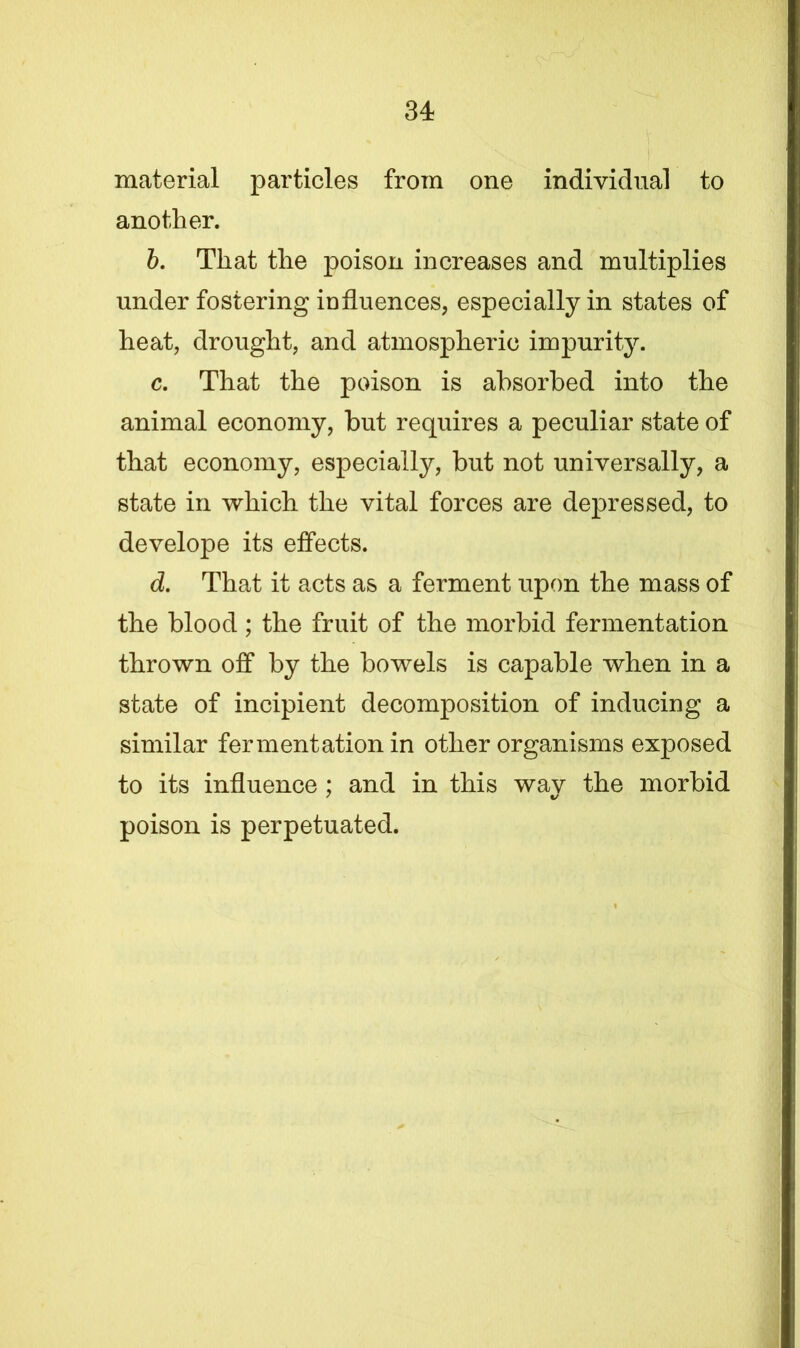material particles from one individual to another. b. That the poison increases and multiplies under fostering influences, especially in states of heat, drought, and atmospheric impurity. c. That the poison is absorbed into the animal economy, but requires a peculiar state of that economy, especially, but not universally, a state in which the vital forces are depressed, to develope its effects. d. That it acts as a ferment upon the mass of the blood; the fruit of the morbid fermentation thrown off by the bowels is capable when in a state of incipient decomposition of inducing a similar fermentation in other organisms exposed to its influence ; and in this way the morbid poison is perpetuated. t