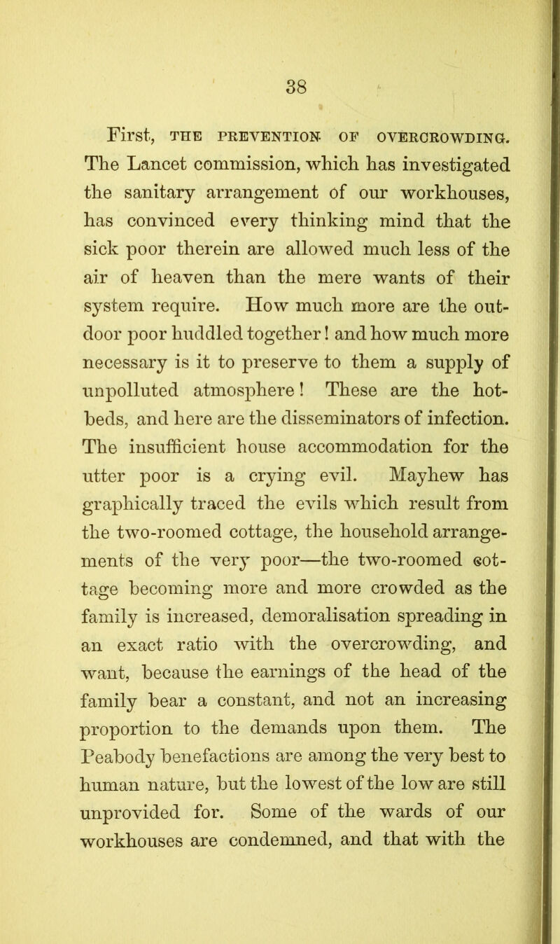 First, THE PREVENTION- OF OVERCROWDING. The Lancet commission, which has investigated the sanitary arrangement of our workhouses, has convinced every thinking mind that the sick poor therein are allowed much less of the air of heaven than the mere wants of their system require. How much more are the out- door poor huddled together! and how much more necessary is it to preserve to them a supply of unpolluted atmosphere! These are the hot- beds, and here are the disseminators of infection. The insufficient house accommodation for the utter poor is a crying evil. Mayhew has graphically traced the evils which result from the two-roomed cottage, the household arrange- ments of the very poor—the two-roomed eot- tage becoming more and more crowded as the family is increased, demoralisation spreading in an exact ratio with the overcrowding, and want, because the earnings of the head of the family bear a constant, and not an increasing proportion to the demands upon them. The Peabody benefactions are among the very best to human nature, but the lowest of the low are still unprovided for. Some of the wards of our workhouses are condemned, and that with the