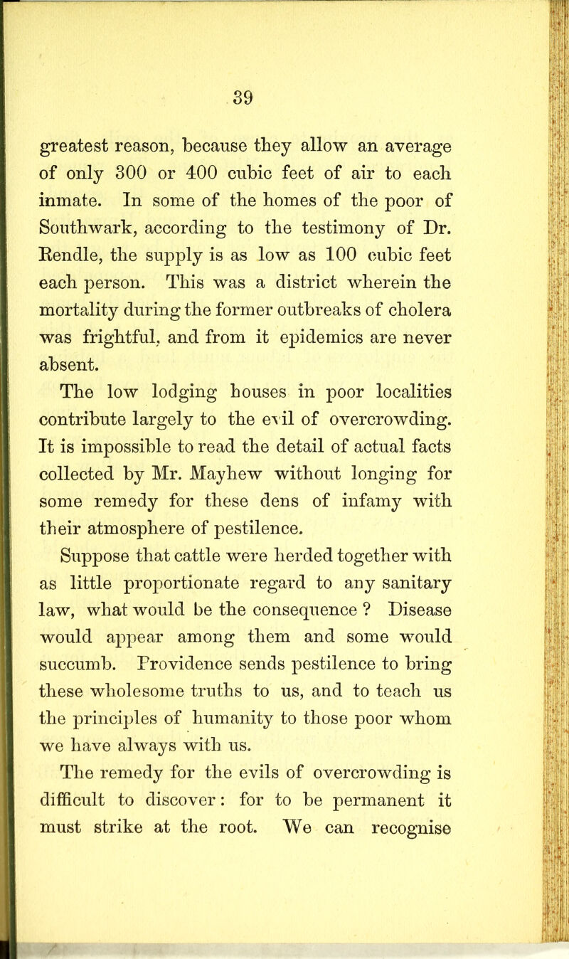 greatest reason, because they allow an average of only 300 or 400 cubic feet of air to each inmate. In some of the homes of the poor of Southwark, according to the testimony of Dr. Rendle, the supply is as low as 100 cubic feet each person. This was a district wherein the mortality during the former outbreaks of cholera was frightful, and from it epidemics are never absent. The low lodging houses in poor localities contribute largely to the evil of overcrowding. It is impossible to read the detail of actual facts collected by Mr. May hew without longing for some remedy for these dens of infamy with their atmosphere of pestilence. Suppose that cattle were herded together with as little proportionate regard to any sanitary law, what would be the consequence ? Disease would appear among them and some would succumb. Providence sends pestilence to bring these wholesome truths to us, and to teach us the principles of humanity to those poor whom we have always with us. The remedy for the evils of overcrowding is difficult to discover: for to be permanent it must strike at the root. We can recognise