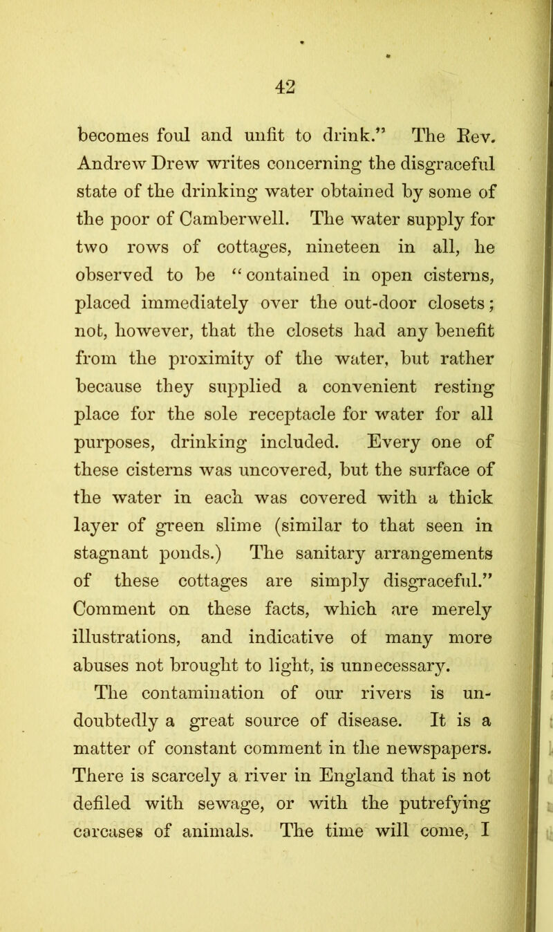 becomes foul and unfit to drink.” The Bev. Andrew Drew writes concerning the disgraceful state of the drinking water obtained by some of the poor of Camberwell. The water supply for two rows of cottages, nineteen in all, he observed to be “ contained in open cisterns, placed immediately over the out-door closets; not, however, that the closets had any benefit from the proximity of the water, but rather because they supplied a convenient resting place for the sole receptacle for water for all purposes, drinking included. Every one of these cisterns was uncovered, but the surface of the water in each was covered with a thick layer of green slime (similar to that seen in stagnant ponds.) The sanitary arrangements of these cottages are simply disgraceful.” Comment on these facts, which are merely illustrations, and indicative of many more abuses not brought to light, is unnecessary. The contamination of our rivers is un- doubtedly a great source of disease. It is a matter of constant comment in the newspapers. There is scarcely a river in England that is not defiled with sewage, or with the putrefying carcases of animals. The time will come, I