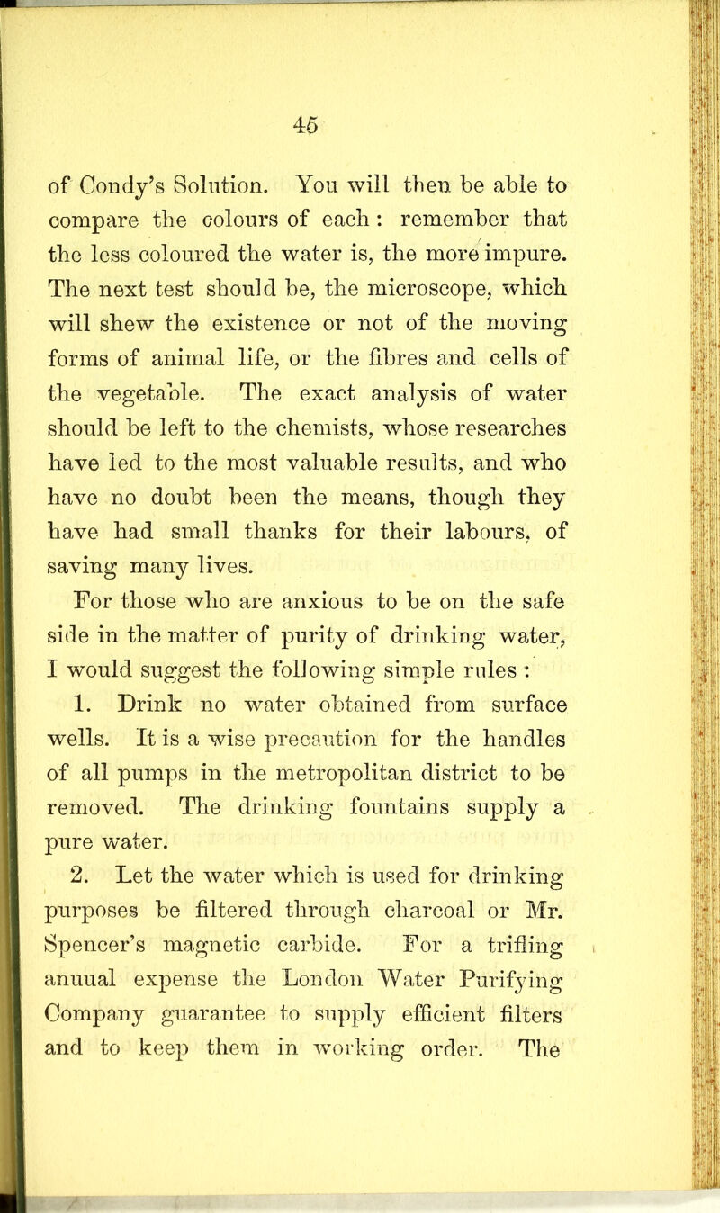 of Condy’s Solution. You will then be able to compare the colours of each : remember that the less coloured the water is, the more impure. The next test should be, the microscope, which will shew the existence or not of the moving forms of animal life, or the fibres and cells of the vegetable. The exact analysis of water should be left to the chemists, whose researches have led to the most valuable results, and who have no doubt been the means, though they have had small thanks for their labours, of saving many lives. For those who are anxious to be on the safe side in the matter of purity of drinking water, I would suggest the following simple rules : 1. Drink no water obtained from surface wells. It is a wise precaution for the handles of all pumps in the metropolitan district to be removed. The drinking fountains supply a pure water. 2. Let the water which is used for drinking; purposes be filtered through charcoal or Mr. Spencer’s magnetic carbide. For a trifling anuual expense the London Water Purifying Company guarantee to supply efficient filters and to keep them in working order. The