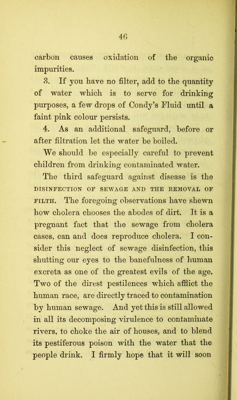 carbon causes oxidation of the organic impurities. 3. If you have no filter, add to the quantity of water which is to serve for drinking purposes, a few drops of Condy’s Fluid until a faint pink colour persists. 4. As an additional safeguard, before or after filtration let the water be boiled. We should be especially careful to prevent children from drinking contaminated water. The third safeguard against disease is the DISINFECTION OF SEWAGE AND THE REMOVAL OF filth. The foregoing observations have shewn how cholera chooses the abodes of dirt. It is a pregnant fact that the sewage from cholera cases, can and does reproduce cholera. I con- sider this neglect of sewage disinfection, this shutting our eyes to the banefulness of human excreta as one of the greatest evils of the age. Two of the direst pestilences which afflict the human race, are directly traced to contamination by human sewage. And yet this is still allowed in all its decomposing virulence to contaminate rivers, to choke the air of houses, and to blend its pestiferous poison with the water that the people drink. I firmly hope that it will soon