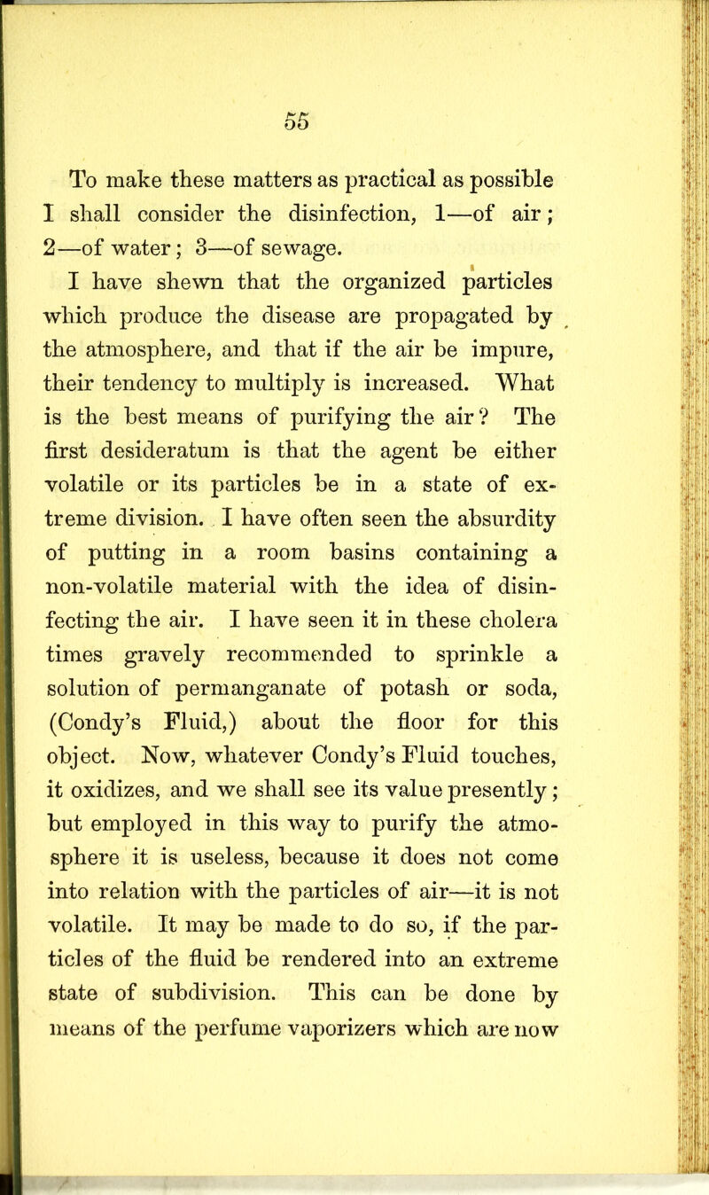 To make these matters as practical as possible I shall consider the disinfection, 1—of air; 2—of water; 3—of sewage. I have shewn that the organized particles which produce the disease are propagated by the atmosphere, and that if the air be impure, their tendency to multiply is increased. What is the best means of purifying the air? The first desideratum is that the agent be either volatile or its particles be in a state of ex- treme division. I have often seen the absurdity of putting in a room basins containing a non-volatile material with the idea of disin- fecting the air. I have seen it in these cholera times gravely recommended to sprinkle a solution of permanganate of potash or soda, (Condy’s Fluid,) about the floor for this object. Now, whatever Condy’s Fluid touches, it oxidizes, and we shall see its value presently; but employed in this way to purify the atmo- sphere it is useless, because it does not come into relation with the particles of air—it is not volatile. It may be made to do so, if the par- ticles of the fluid be rendered into an extreme state of subdivision. This can be done by means of the perfume vaporizers which are now 7