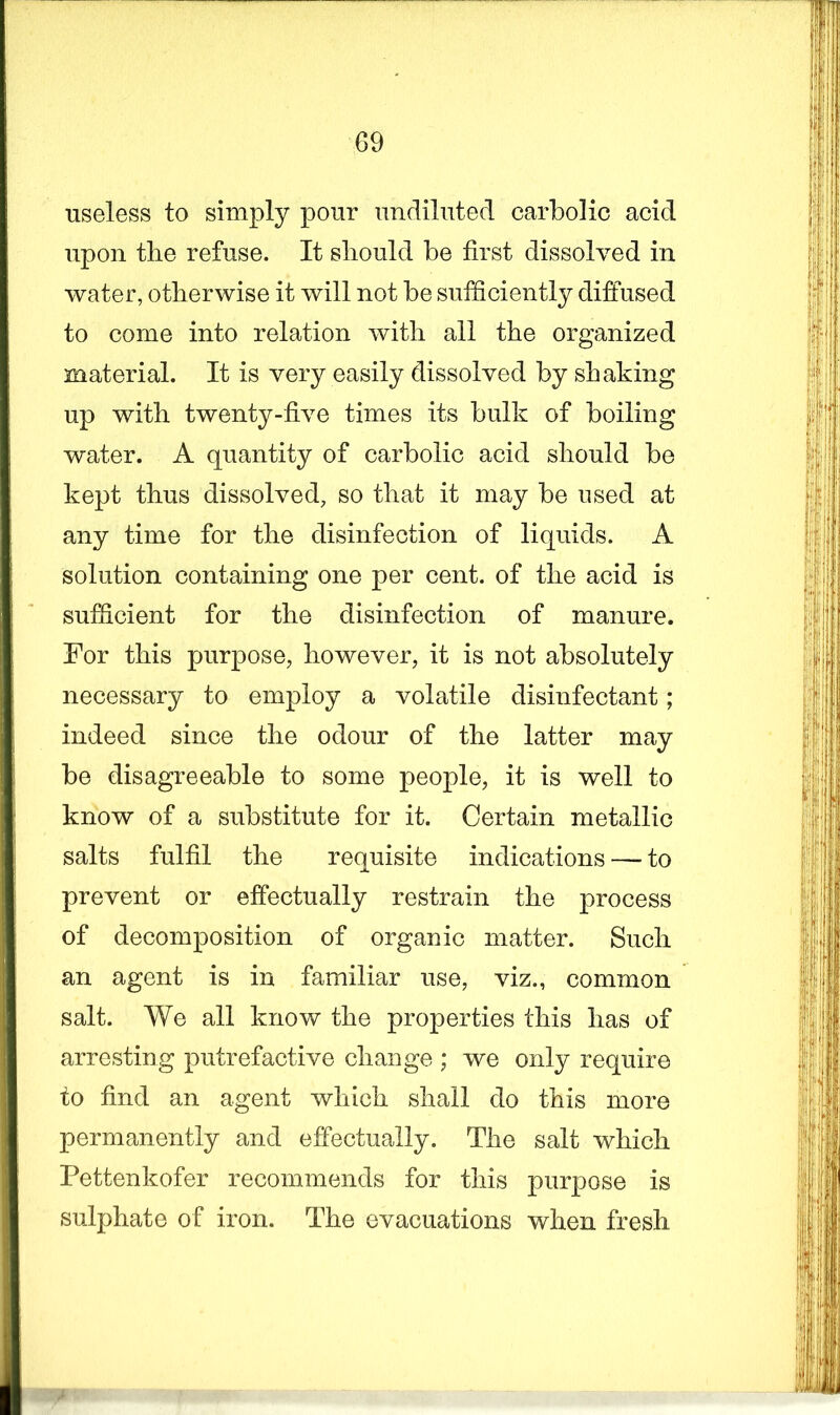 useless to simply pour undiluted carbolic acid upon the refuse. It should be first dissolved in water, otherwise it will not be sufficiently diffused to come into relation with all the organized material. It is very easily dissolved by shaking up with twenty-five times its bulk of boiling water. A quantity of carbolic acid should be kept thus dissolved, so that it may be used at any time for the disinfection of liquids. A solution containing one per cent, of the acid is sufficient for the disinfection of manure. For this purpose, however, it is not absolutely necessary to employ a volatile disinfectant; indeed since the odour of the latter may be disagreeable to some people, it is well to know of a substitute for it. Certain metallic salts fulfil the requisite indications — to prevent or effectually restrain the process of decomposition of organic matter. Such an agent is in familiar use, viz., common salt. We all know the properties this has of arresting putrefactive change ; we only require to find an agent which shall do this more permanently and effectually. The salt which Pettenkofer recommends for this purpose is sulphate of iron. The evacuations when fresh