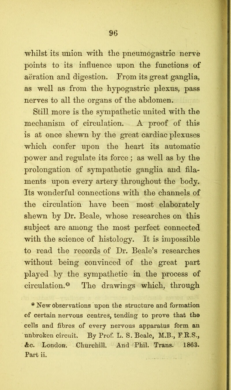 whilst its union with the pneumogastric nerve points to its influence upon the functions of aeration and digestion. From its great ganglia, as well as from the hypogastric plexus, pass nerves to all the organs of the abdomen. Still more is the sympathetic united with the mechanism of circulation. A proof of this is at once shewn by the great cardiac plexuses which confer upon the heart its automatic power and regulate its force ; as well as by the prolongation of sympathetic ganglia and fila- ments upon every artery throughout the body. Its wonderful connections with the channels of the circulation have been most elaborately shewn by Dr. Beale, whose researches on this subject are among the most perfect connected with the science of histology. It is impossible to read the records of Dr. Beale’s researches without being convinced of the great part played by the sympathetic in the process of circulation, ° The drawings which, through * New observations upon the structure and formation of certain nervous centres, tending to prove that the cells and fibres of every nervous apparatus form an unbroken circuit. By Prof. L. S. Beale, M.B., F.R.S., &c. London. Churchill. And Phil. Trans. 1863. Part ii.