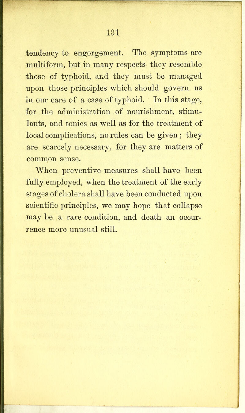 tendency to engorgement. The symptoms are multiform, but in many respects they resemble those of typhoid, and they must be managed upon those principles which should govern us in our care of a case of typhoid. In this stage, for the administration of nourishment, stimu- lants, and tonics as well as for the treatment of local complications, no rules can be given; they are scarcely necessary, for they are matters of common sense. When preventive measures shall have been fully employed, when the treatment of the early stages of cholera shall have been conducted upon scientific principles, we may hope that collapse may be a rare condition, and death an occur- rence more unusual still.