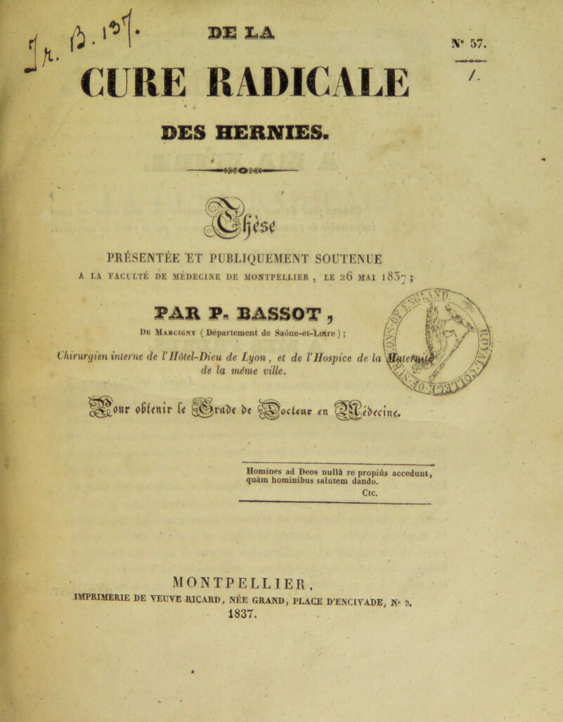 BU Xj A X* 57. a . CURE RADICALE « 4 DES HERNIES. /. PRÉSENTÉE ET PUBLIQUEMENT SOUTENUE A LA FACl'LTÉ DE MÉDECINE DE MONTPELLIER , LE 26 MAI l8!5~ ; PAR P» BASSOT , De Mahcigny ( Département de Saône-et-Loire ) ; l:d /■ V-Y i§[ ISX s Chirurgien interne de l'Hôtel-Dieu de Lyon , et de l’Hospice de la Jdj de la même ville. Jour ofiLnir U §§!«>< i>e £§ocL«r <n ’dOûiJÏÀ Homines ad Deos nullâ re propiùs accedunt, quant hominibus salutem dando. Cic. MONTPELLIER. IMPRIMERIE DE VEUVE RICARD. NÉE GRAND, PLACE D’ENCIVADE, N° 0 1837.