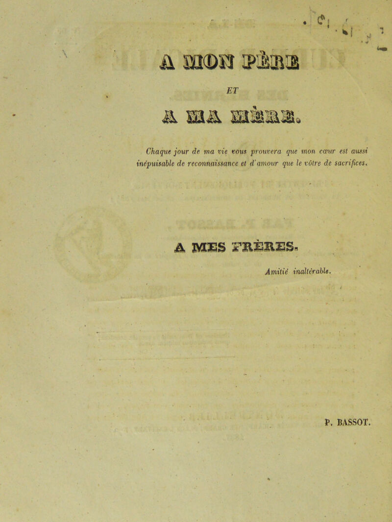 . e • *i ü mm iplmi jer & sm um Chaque jour de ma vie vous prouvera que mon cœur est aussi inépuisable de reconnaissance et d'amour que le vôtre de sacrifices. A MES FR.iSB.ES- Amitié inaltérable. I P. BASSOT.