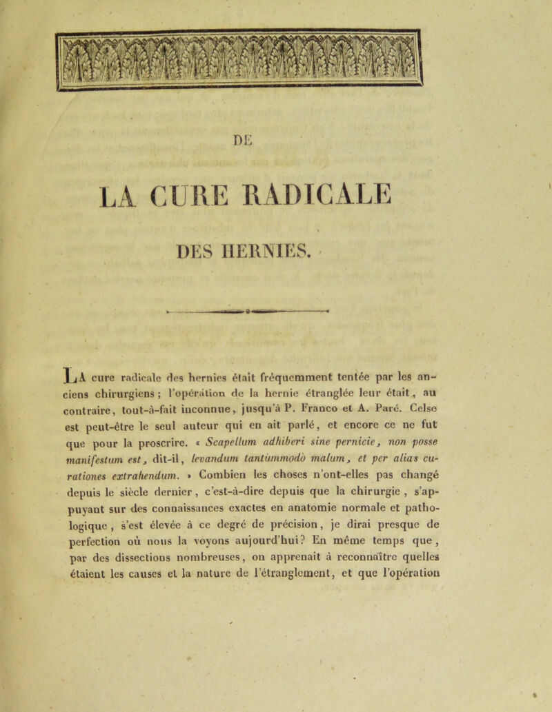 DE LA CURE RADICALE DES HERNIES. v « 1 jA cure radicale des hernies était fréquemment tentée par les an- ciens chirurgiens; l’opération de la hernie étranglée leur était, au contraire, tout-à-fait inconnue, jusqu’à P. Franco et A. Parc. Celse est peut-être le seul auteur qui en ait parlé, et encore ce ne fut que pour la proscrire. « Scapellum adhiberi sine pernicie, non posse manifestum est, dit-il, levandum tantümmodo malum, et per alias cu- rationes extrahendum. » Combien les choses n’ont-elles pas changé depuis le siècle dernier, c’est-à-dire depuis que la chirurgie, s’ap- puyant sur des connaissances exactes en anatomie normale et patho- logique , s’est élevée à ce degré de précision, je dirai presque de perfection où nous la voyons aujourd’hui? En même temps que, par des dissections nombreuses, on apprenait à reconnaître quelles étaient les causes et la nature de l'étranglement, et que l’opération \ %