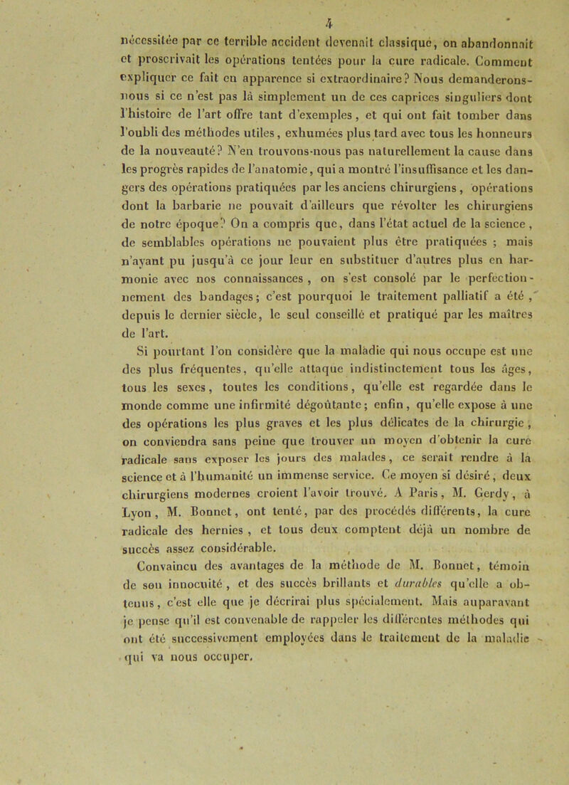 nécessitée par ce terrible accident devenait classique, on abandonnait et proscrivait les opérations tentées pour la cure radicale. Comment expliquer ce fait en apparence si extraordinaire? Nous demanderons- nous si ce n’est pas là simplement un de ces caprices singuliers dont l’histoire de l’art offre tant d’exemples, et qui ont fait tomber dans l’oubli des méthodes utiles, exhumées plus tard avec tous les honneurs de la nouveauté? N’en trouvons-nous pas naturellement la cause dans les progrès rapides de l’anatomie, qui a montré l’insuffisance et les dan- gers des opérations pratiquées par les anciens chirurgiens , opérations dont la barbarie ne pouvait d’ailleurs que révolter les chirurgiens de notre époque? On a compris que, dans l’état actuel de la science, de semblables opérations ne pouvaient plus être pratiquées ; mais n’ayant pu jusqu’à ce jour leur en substituer d’autres plus en har- monie avec nos connaissances, on s’est consolé par le perfection- nement des bandages; c’est pourquoi le traitement palliatif a été, depuis le dernier siècle, le seul conseillé et pratiqué par les maîtres de l’art. Si pourtant l’on considère que la maladie qui nous occupe est une des plus fréquentes, qu’elle attaque indistinctement tous les âges, tous les sexes, toutes les conditions, qu’elle est regardée dans le monde comme une infirmité dégoûtante; enfin, quelle expose à une des opérations les plus graves et les plus délicates de la chirurgie , on conviendra sans peine que trouver un moyen d’obtenir la cure radicale sans exposer les jours des malades, ce serait rendre à la science et à l’humanité un immense service. Ce moyen si désiré, deux chirurgiens modernes croient l’avoir trouvé. A Paris, M. Gerdy, à Lyon, M. Bonnet, ont tenté, par des procédés différents, la cure radicale des hernies , et tous deux comptent déjà un nombre de succès assez considérable. Convaincu des avantages de la méthode de M. Bonuet, témoin de son innocuité , et des succès brillants et durables quelle a ob- tenus, c’est elle que je décrirai plus spécialement. Mais auparavant je pense qu’il est convenable de rappeler les différentes méthodes qui ont été successivement employées dans le traitement de la maladie qui va nous occuper.