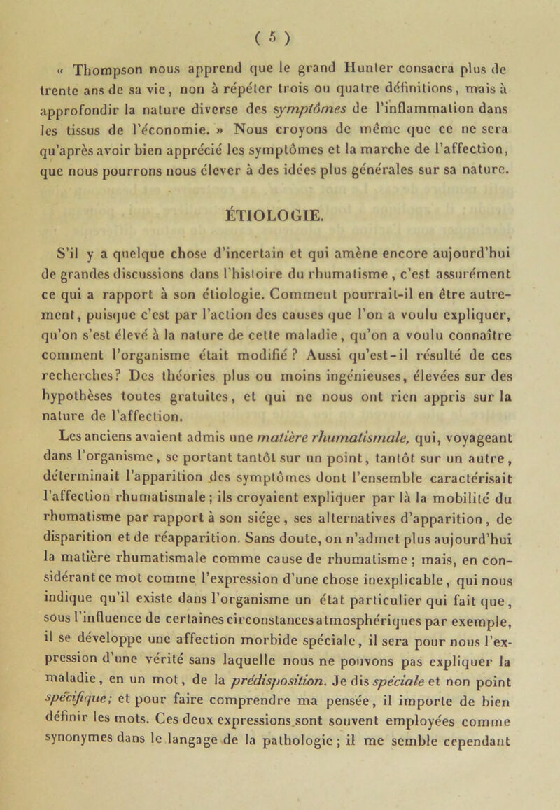 « Thompson nous apprend que le grand Hunier consacra plus de trente ans de sa vie, non à répéter trois ou quatre définitions, mais à approfondir la nature diverse des symptômes de l’inflammation dans les tissus de l’économie. » Nous croyons de même que ce ne sera qu’après avoir bien apprécié les symptômes et la marche de l’affection, que nous pourrons nous élever à des idées plus générales sur sa nature. ÉTIOLOGIE. S’il y a quelque chose d’incertain et qui amène encore aujourd’hui de grandes discussions dans l’histoire du rhumatisme , c’est assurément ce qui a rapport à son étiologie. Comment pourrait-il en être autre- ment, puisque c’est par l’action des causes que l’on a voulu expliquer, qu’on s’est élevé à la nature de cette maladie, qu’on a voulu connaître comment l’organisme était modifié P Aussi qu’est-il résulté de ces recherches? Des théories plus ou moins ingénieuses, élevées sur des hypothèses toutes gratuites, et qui ne nous ont rien appris sur la nature de l’affection. Les anciens avaient admis une matière rhumatismale, qui, voyageant dans l’organisme , se portant tantôt sur un point, tantôt sur un autre , déterminait l’apparition des symptômes dont l’ensemble caractérisait l’affection rhumatismale; ils croyaient expliquer par là la mobilité du rhumatisme par rapport à son siège, ses alternatives d’apparition, de disparition et de réapparition. Sans doute, on n’admet plus aujourd’hui la matière rhumatismale comme cause de rhumatisme ; mais, en con- sidérant ce mot comme l’expression d’une chose inexplicable , qui nous indique qu’il existe dans l’organisme un état particulier qui fait que, sous l’influence de certaines circonstances atmosphériques par exemple, il se développe une affection morbide spéciale, il sera pour nous l’ex- pression d une vérité sans laquelle nous ne pouvons pas expliquer la maladie, en un mot, de la prédisposition. Je dis spéciale et non point spécifique; et pour faire comprendre ma pensée, il importe de bien définir les mots. Ces deux expressions sont souvent employées comme synonymes dans le langage de la pathologie; il me semble cependant