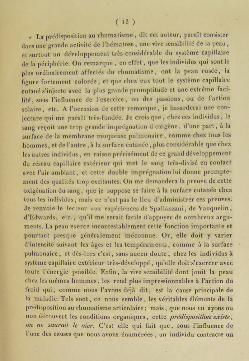 « La prédisposition au rhumatisme , dit cet auteur, paraît consister dans une grande activité' de l’he'matose , une vive sensibilité de la peau , et surtout un développement très-considérable du système capillaire de la périphérie. On remarque, en effet, que les individus qui sont le plus ordinairement affectés du rhumatisme, ont la peau rosee, la figure fortement colorée, et que chez eux tout le système capillaire cutané s'injecte avec la plus grande promptitude et une extrême faci- lité, sous l’influence de l’exercice, ou des passions, ou de (action solaire, etc. A l’occasion de cette remarque, je hasarderai une con- jecture qui me paraît très-fondée. Je crois que , chez ces individus, le sang reçoit une trop grande imprégnation d’oxigène, d’une part, à la surface de la membrane muqueuse pulmonaire, comme chez tous les hommes, et de l’autre , à la surface cutanée , plus considérable que chez les autres individus , en raison précisément de ce grand développement du réseau capillaire extérieur qui met le sang très-divisé en contact avec l’air ambiant, et cette double imprégnation lui donne prompte- ment des qualités trop excitantes. On me demandera la preuve de cette oxigénation du sang, que je suppose se faire à la surface cutanée chez tous les individus, mais ce n’est pas le lieu d’administrer ces preuves. Je renvoie le lecteur aux expériences de Spallanzani, de Vauquelin , d’Edwards, etc., qu’il me serait facile d’appuyer de nombreux argu- ments. La peau exerce incontestablement cette fonction importante et pourtant presque généralement méconnue. Or, elle doit y varier d’intensité suivant les âges et les tempéraments, comme à la surface pulmonaire, et dès-lors c’est, sans aucun doute, chez les individus à système capillaire extérieur très-développé , qu’elle doit s’exercer avec toute l’énergie possible. Enfin, la vive sensibilité dont jouit la peau chez les mêmes hommes, les rend plus impressionnables à l’action du froid qui, comme nous l’avons déjà dit, est la cause principale de la maladie. Tels sont, ce nous semble, les véritables éléments de la prédisposition au rhumatisme articulaire; mais, que nous en ayons ou non découvert les conditions organiques, cette prédisposition existe, on ne saurait le nier. C’est elle qui fait que, sous l’influence de l’une des causes que nous avons énumérées , un individu contracte un