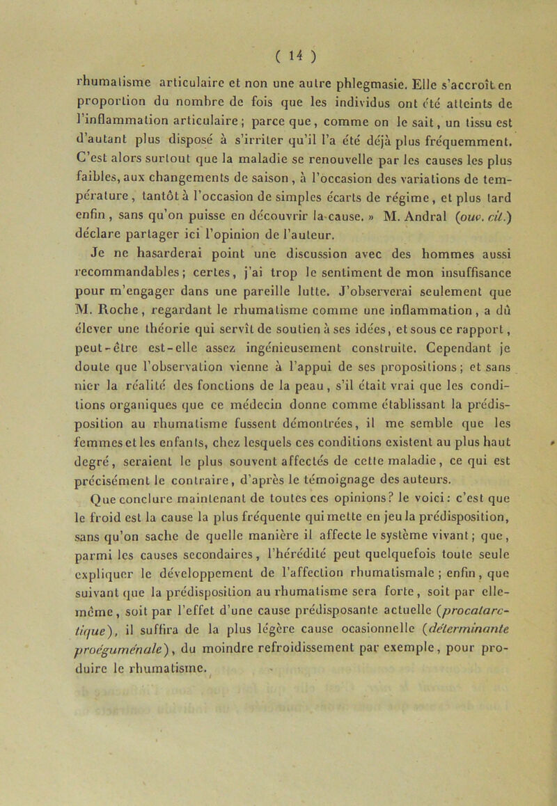 rhumatisme articulaire et non une autre phlegmasie. Elle s’accroît en proportion du nombre de fois que les individus ont etc atteints de l’inflammation articulaire; parce que, comme on le sait, un tissu est d autant plus disposé a s’irriter qu’il l’a été déjà plus fréquemment. C’est alors surtout que la maladie se renouvelle par les causes les plus faibles, aux changements de saison , à l’occasion des variations de tem- pérature , tantôt à l’occasion de simples écarts de régime , et plus lard enfin , sans qu’on puisse en découvrir la-cause. » M. Andral (ouv. cil.) déclare partager ici l’opinion de l’auteur. Je ne hasarderai point une discussion avec des hommes aussi recommandables; certes, j’ai trop le sentiment de mon insuffisance pour m’engager dans une pareille lutte. J’observerai seulement que M. Roche, regardant le rhumatisme comme une inflammation, a du élever une théorie qui servît de soutien à ses idées, et sous ce rapport, peut-être est-elle assez ingénieusement construite. Cependant je doute que l’observation vienne à l’appui de ses propositions; et sans nier la réalité des fonctions de la peau, s’il était vrai que les condi- tions organiques que ce médecin donne comme établissant la prédis- position au rhumatisme fussent démontrées, il me semble que les femmes et les enfants, chez lesquels ces conditions existent au plus haut » degré, seraient le plus souvent affectés de cette maladie, ce qui est précisément le contraire, d’après le témoignage des auteurs. Que conclure maintenant de toutes ces opinions? le voici: c’est que le froid est la cause la plus fréquente qui mette en jeu la prédisposition, sans qu’on sache de quelle manière il affecte le système vivant; que, parmi les causes secondaires, l’hérédité peut quelquefois toute seule expliquer le développement de l’affection rhumatismale ; enfin, que suivant que la prédisposition au rhumatisme sera forte, soit par elle- même, soit par l’effet d’une cause prédisposante actuelle (procalarc- tique), il suffira de la plus légère cause ocasionnelle (idéterminante proegumenale), du moindre refroidissement par exemple, pour pro- duire le rhumatisme.