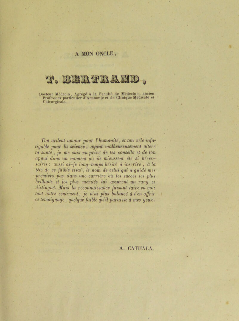 A MON ONCLE, Doctfiiii' Médecin, Agrégé à la Faculté de Médecine, ancien Prol'essenr particulier d’Anatomie et de Clinique Médicale et Chirurgicale. Ton ardent amour pour l'humanité, et ton zèle infa- tigable pour la science, ayatU malheureusement altéré ta santé , je me suis vu privé de tes conseils et de ton apptii dans un moment où ils m’emsent été si néces- saires ; aussi ai-je long-temps hésité à inscrire , à la télé de ce faible essai, le nom de celui qui a guidé mes premiers pas dans une carrière où les succès les plus brillants et les plus mérités lui assurent un rang si distingué. Mais la reconnaissance faisant taire en moi tout autre sentiment, je n’ai plus balancé à t’en offrir ce témoignage, quelque faible qu’il paraisse à mes yeux.