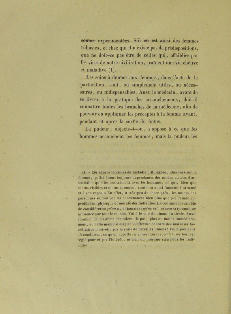 soBnes expérimentées. S’il en est ainsi des femmes robustes, et chez qui il n’existe pas de prédispositions, que ne doit-ce pas être de celles qui, affaiblies par les vices de notre civilisation, traînent une vie chétive et maladive (1). Les soins à donner aux femmes, dans l’acte de la parturition, sont, ou simplement utiles, ou néces- saires , ou indispensables. Aussi le médecin, avant de se livrer à la pratique des accouchements, doit-il connaître toutes les branches de la médecine, afin de pouvoir en appliquer les préceptes à la femme avant, pendant et après la sortie du fœtus. La pudeur, objecte-t-on , s’oppose à ce que les hommes accouchent les femmes ; mais la pudeur les (1) « Ges causes terribles de maladie ( M. Ribes, Discours sur lu femme, p. 314 ) sont toujours dépendantes des modes vicieux d’as- sociation qu’elles contractent avec les hommes, et qui, bien que moins visibles et moins connues, sont tout aussi funestes à sa santé et à son repos. » En effet, à trés-peu do chose prés, les unions des personnes se font par les convenances bien plus que par l’élude ap- profondie , physi([ue et morale des individus. Lu coutume invariable de considérer ce qu’on a, et jamais ce qu’on est, exerce sa tyrannique inlliionco sur tout le monde. Voilà le vice dominant du siècle. Aussi combien de maux ne découlent-ils pas, plus ou moins immédiate- ment, de cette manière d’agir? L’affreuse cohorte des mahadies hé- réditaires n’est-ellc pas la suite de pareilles unions? Voilà potirlani où conduisent ce qu’oii appelle les convenances sociales, où tout est réglé pour et par l’intérét, cl rien ou presque rien pour les indi- vidus. I