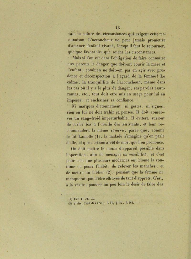 vanl la nature des circonstances qui exigent cette ter- minaison. L’accoucheur ne peut jamais promettre d’amener l’enfant vivant, lorsqu’il faut le retourner, quelque favorables que soient les circonstances. Mais si l’on est dans l’obligation de faire connaître aux parents le danger que doivent courir la mère et l’enfant, combien ne doit-on pas en agir avec pru- dence et circonspection à l’égard de la femme ! Le calme, la tranquillité de l’accoucheur, même dans les cas où il y a le plus de danger, ses paroles rassu- rantes, etc., tout doit être mis en usage pour lui en imposer, et enchaîner sa confiance. Ni marques d’étonnement, ni gestes, ni signes, rien en lui ne doit trahir sa pensée. Il doit conser- ver un sang-froid imperturbable. Il évitera surtout de parler bas à l’oreille des assistants, et leur re- commandera la même réserve, parce que, comme le dit Lamotte (1), la malade s’imagine qu’on parle d’elle, et que c’est son arrêt de mort que l’on prononce. Ou doit mettre le moins d’appareil possible dans l’opération, afin de ménager sa sensibilité; et c’est pour cela que plusieurs modernes ont blâmé la cou- tume de poser l’habit, de relever les manches, et de mettre un tablier (2), pensant que la femme ne manquerait pas d’être effrayée de tant d’apprêts. C’est, à la vérité, pousser un peu loin le désir de faire des (1) Liv. I, ch. 25. (2) Stcin, l’ari des acc., T. II, p. *7, 8 2(>1.