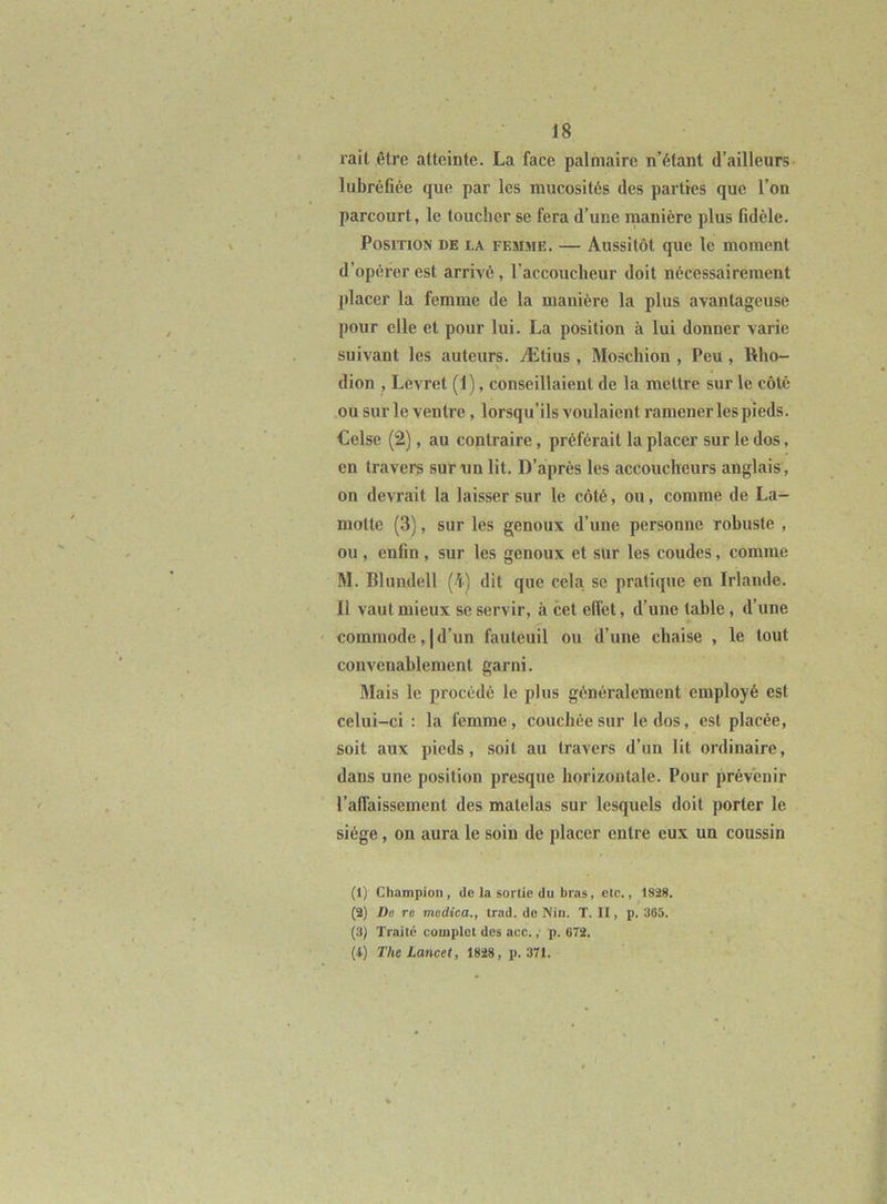 rail être atteinte. La face palmaire n’étant d’ailleurs lubréfiée que par les mucosités des parties que l’on parcourt, le toucher se fera d’une manière plus fidèle. Position de la femme. — Aussitôt que le moment d’opérer est arrivé, l’accoucheur doit nécessairement placer la femme de la manière la plus avantageuse pour elle et pour lui. La position à lui donner varie suivant les auteurs. Ætius , Moschion , Peu, l\ho- dion , Levret (1), conseillaient de la mettre sur le côté ou sur le ventre, lorsqu’ils voulaient ramener les pieds. Celse (2), au contraire, préférait la placer sur le dos, en travers sur un lit. D’après les accoucheurs anglais, on devrait la laisser sur le côté, ou, comme de La- motte (3), sur les genoux d’une personne robuste , ou , enfin, sur les genoux et slir les coudes, comme M. Blundell (4) dit que cela se pratique en Irlande. Il vaut mieux se servir, à cet effet, d’une table, d’une commode, I d’un fauteuil ou d’une chaise , le tout convenablement garni. Mais le procédé le plus généralement employé est celui-ci : la femme, couchée sur le dos, est placée, soit aux pieds, soit au travers d’un lit ordinaire, dans une position presque horizontale. Pour prévenir l’affaissement des matelas sur lesquels doit porter le siège, on aura le soin de placer entre eux un coussin (1) Champion, de la sortie du bras, etc., 1828. (a) De TC mcdica., trad. de Nin. T. II, p. 365. (3) Traite complet des acc. ; p. 672. (4) The Lancet, 1828, p. 371.