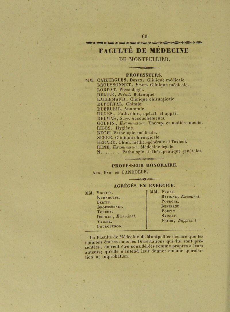 FACULTÉ DE MEDECINE DE MONTPELLIER. ■^gQËCaff* — ' PROFESSEURS. MM. CATZERGCES, Doyen , CJiiiiquc médicale. BROUSSONNET, Exam. Clinique médicale. LORD AT. Physiologie. DELIEE, Présid. Botanique. LALLEMAND, Clinique chirurgicale. DUPORTAL. Chimie. DÜBRÜEIL. Anatomie. ' DDGÈS, Path. chir., opérât, et appar. DELMAS, Supp. Accouchements. GOLFIN , Examinateur. Thérap. et matière médic. RIBES. Hygiène. RECIT. Pathologie médicale. SERRE. Clinique chirurgicale. BÉRARD. Chim. médic.-générale etToxicol. RENÉ, Exaininaieur, Médecine légale. N Pathologie et Thérapeutique générales. PROFESSEUR HONORAIRE. Aec.-PïR. DE CANDOLLE. AGRÉGÉS EN E.KERCICE. MM. VlGBlER. MM. Faces. Kbhnholtz. Batigne, Examinai. Bertin. Poerché, Broessonset. Bertrand. Toechy. POEZIN Delmas , Examinai. Saisset. Vailhé. Estob , SuppUanl. Boerqeenod. ■ La Faculté de Médecine de Montpellier déclare que le.s opinions émi.ses dans les Dissertations qui lui sont pré- sentées , doivent être considérées comme propres A leurs auteurs; qu’elle n’entend leur donner aucune approba- tion ni improbation.