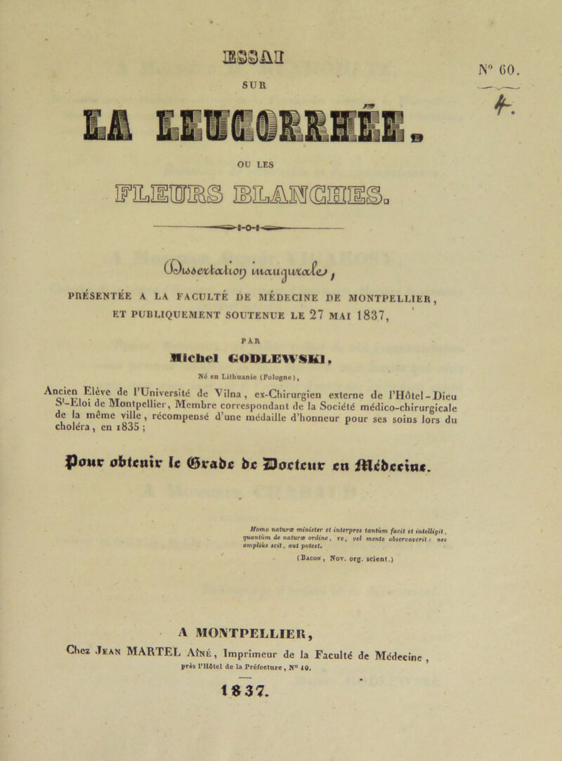 ISggiXlI 1N° GO. SUR OU LES MLilMimSI® <»hOH-<si O'Owôe'fctcdiOQ Luciu^uxcvîej f PRÉSENTÉE A LA FACULTÉ DE MEDECINE DE MONTPELLIER, ET PUBLIQUEMENT SOUTENUE LE 27 MAI 1837, PAR Michel OODLEWSK1, Né en Lithuanie (Pologne), Ancien Etève de l’Université de Vilna, ex-Chirurgien externe de l’Hdtel-Dieu j,1 Montpellier, Membre correspondant de la Société médico-chirurgicale de la meme ville, récompensé d’une médaille d’honneur pour ses soins lors du choléra, en i835 ; fj<mr obtenir le ©rabe be facteur en itlcbeeine. Homo naturœ ministtr et interpres tantum facit et intelligit, quantum de naturœ ordine , re , vel mente observaient : nec ampliùs soit, aut potest. (Bacon, Nov. org. scient.) A MONTPELLIER, Chez Jean MARTEL Aîné, Imprimeur de la Faculté de Médecine, pris l’ilôtcl de la Préfecture , N° 10. 1B37