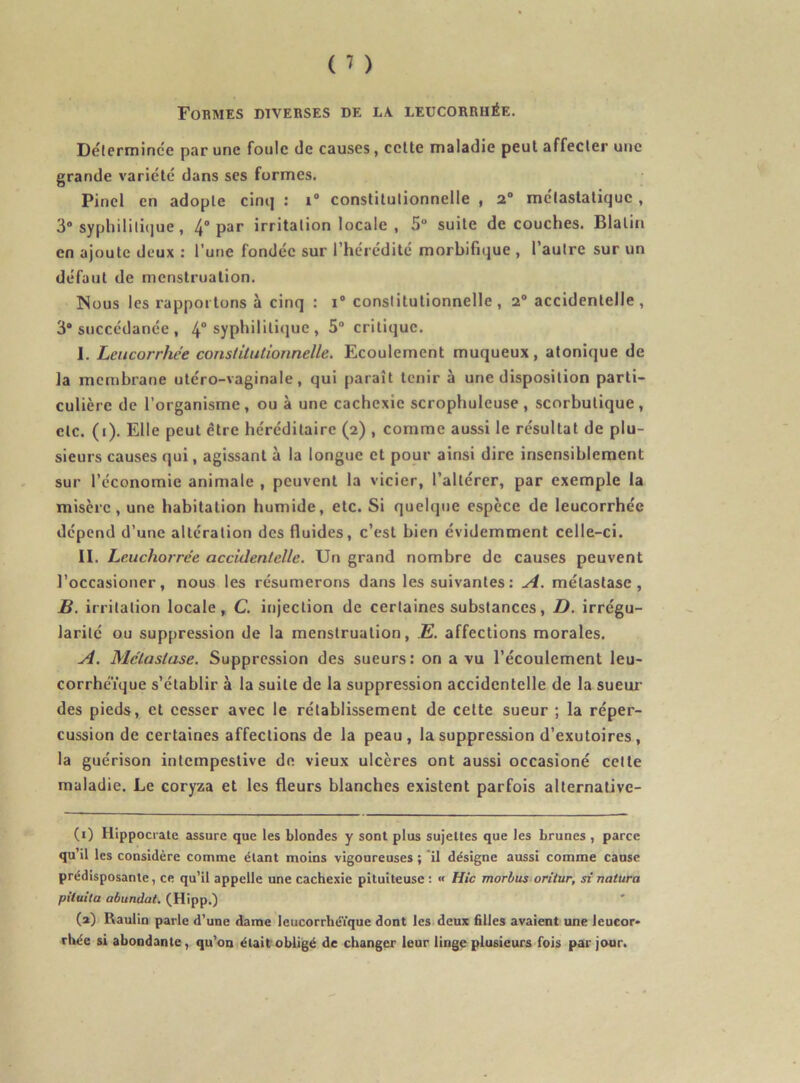 Formes diverses de la. leucorrhée. Déterminée par une foule de causes, cette maladie peut affecter une grande variété dans ses formes. Pinel en adopte cinq : i° constitutionnelle , 2° métastatique , 3° syphilitique, 4° Par irritation locale , 5° suite découches. Blatin en ajoute deux : l’une fondée sur l’hérédité morbifique , l’autre sur un défaut de menstruation. Nous les rapportons à cinq : i° constitutionnelle, 2° accidentelle, 3° succédanée , 4° syphilili«iuc , 5° critique. I. Leucorrhée constitutionnelle. Ecoulement muqueux, atonique de la membrane utéro-vaginale, qui paraît tenir à une disposition parti- culière de l’organisme, ou à une cachexie scropbuleuse, scorbutique, etc. (i). Elle peut être héréditaire (2) , comme aussi le résultat de plu- sieurs causes qui, agissant à la longue et pour ainsi dire insensiblement sur l’économie animale , peuvent la vicier, l’altérer, par exemple la misère, une habitation humide, etc. Si quelque espece de leucorrhée dépend d’une altération des fluides, c’est bien évidemment celle-ci. II. Leuchorrée accidentelle. Un grand nombre de causes peuvent l’occasioner, nous les résumerons dans les suivantes : A. métastase, B. irritation locale, C. injection de certaines substances, D. irrégu- larité ou suppression de la menstruation, E. affections morales. A. Métastase. Suppression des sueurs: on a vu l’écoulement leu- corrhéïque s’établir à la suite de la suppression accidentelle de la sueur des pieds, et cesser avec le rétablissement de celte sueur ; la réper- cussion de certaines affections de la peau, la suppression d’exutoires, la guérison intempestive de vieux ulcères ont aussi occasioné celte maladie. Le coryza et les fleurs blanches existent parfois alternative- (1) Hippocrate assure que les blondes y sont plus sujettes que les brunes , parce qu’il les considère comme étant moins vigoureuses ; il désigne aussi comme cause prédisposante, ce qu’il appelle une cachexie pituiteuse: « Hic morbus oritur, si natura pilvita abundat. (Hipp.) (a) Kaulin parle d’une dame leucorrhéïque dont les deux filles avaient une leucor- rhée si abondante, qu’on était obligé de changer leur linge plusieurs fois par jour.