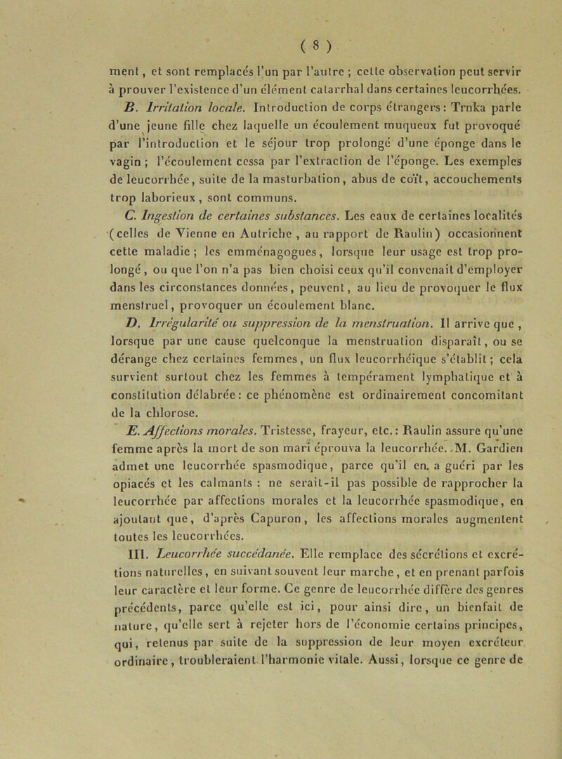 ment, et sont remplace's l’un par l’autre ; celle observation peut servir à prouver l’existence d’un clément catarrhal dans certaines leucorrhées. Jj. Irritation locale. Introduction de corps étrangers: Trnka parle d’une jeune fille chez laquelle un écoulement muqueux fut provoqué par l’introduction et le séjour trop prolongé d’une éponge dans le vagin ; l’écoulement cessa par l’extraction de l’éponge. Les exemples de leucorrhée, suite de la masturbation, abus de coït, accouchements trop laborieux , sont communs. C. Ingestion de certaines substances. Les eaux de certaines localités (celles de Vienne en Autriche , au rapport de Raulin) occasionnent cette maladie; les emménagogues, lorsque leur usage est trop pro- longé, ou que l’on n’a pas bien choisi ceux qu’il convenait d’employer dans les circonstances données, peuvent, au lieu de provoquer le flux menstruel, provoquer un écoulement blanc. D. Irrégularité ou suppression de la menstruation. Il arrive que , lorsque par une cause quelconque la menstruation disparaît, ou se dérange chez certaines femmes, un flux leucorrhéique s’établit; cela survient surtout chez les femmes à tempérament lymphatique et à constitution délabrée: ce phénomène est ordinairement concomitant de la chlorose. E. Affections morales. Tristesse, frayeur, etc.: Raulin assure qu’une femme apres la mort de son mari éprouva la leucorrhée. -M. Gardien admet une leucorrhée spasmodique, parce qu’il en. a guéri par les opiacés et les calmants : ne serait-il pas possible de rapprocher la leucorrhée par affections morales et la leucorrhée spasmodique, en ajoutant que, d’après Capuron , les affections morales augmentent toutes les leucorrhées. III. Leucorrhée succédanée. Elle remplace des sécrétions et excré- tions naturelles, en suivant souvent leur marche, et en prenant parfois leur caractère cl leur forme. Ce genre de leucorrhée diffère des genres précédents, parce qu’elle est ici, pour ainsi dire, un bienfait de nature, qu’elle sert à rejeter hors de l’économie certains principes, qui, retenus par suite de la suppression de leur moyen excréteur ordinaire, troubleraient l’harmonie vitale. Aussi, lorsque ce genre de