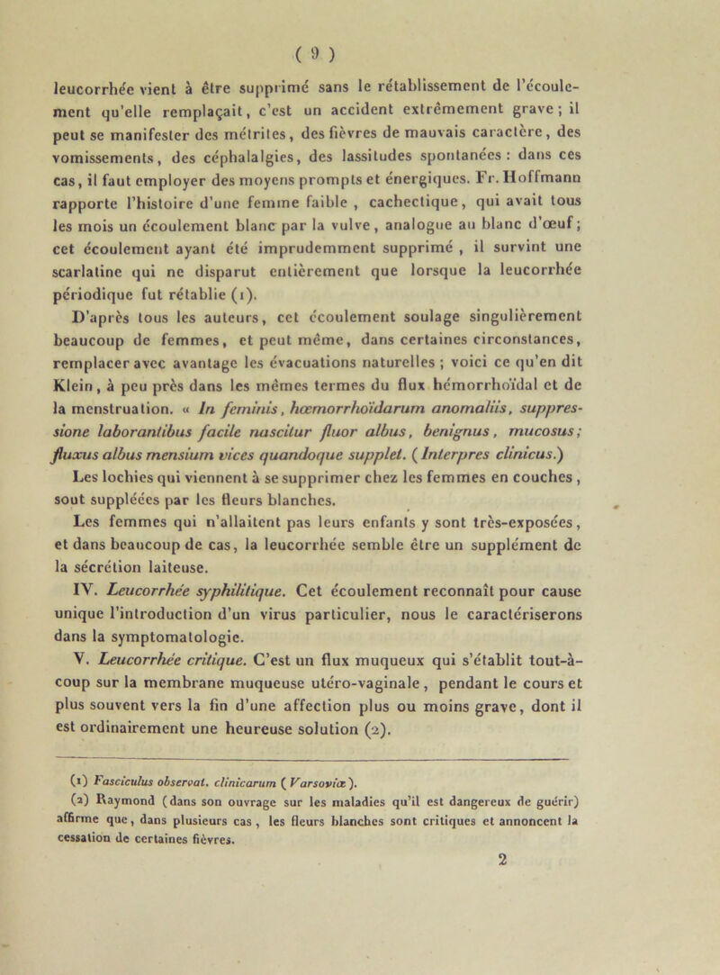 leucorrhée vient à être supprimé sans le rétablissement de l’écoule- ment qu’elle remplaçait, c’est un accident extrêmement grave ; il peut se manifester des métriles, des fièvres de mauvais caractère, des vomissements, des céphalalgies, des lassitudes spontanées: dans ces cas, il faut employer des moyens prompts et énergiques. Fr. Hoflmann rapporte l’histoire d’une femme faible , cachectique, qui avait tous les mois un écoulement blanc par la vulve, analogue au blanc d’œuf ; cet écoulement ayant été imprudemment supprimé , il survint une scarlatine qui ne disparut entièrement que lorsque la leucorrhée périodique fut rétablie (i). D'après tous les auteurs, cet écoulement soulage singulièrement beaucoup de femmes, et peut même, dans certaines circonstances, remplacer avec avantage les évacuations naturelles ; voici ce qu’en dit Klein, à peu près dans les mêmes termes du flux hémorrhoïdal et de la menstruation. « In feminis, hœmorrhoïdarum anomaliis, suppres- sion laboran/ibus facile nascitur fluor albus, benignus, mucosus; fluxus albus mensium vices quandoque supplet. ( Interpres clinicus.') Les lochies qui viennent à se supprimer chez les femmes en couches , sout suppléées par les fleurs blanches. Les femmes qui n’allaitent pas leurs enfants y sont très-exposées, et dans beaucoup de cas, la leucorrhée semble être un supplément de la sécrétion laiteuse. IV. Leucorrhée syphilitique. Cet écoulement reconnaît pour cause unique l’introduction d’un virus particulier, nous le caractériserons dans la symptomatologie. V. Leucorrhée critique. C’est un flux muqueux qui s’établit tout-à- coup sur la membrane muqueuse utéro-vaginale, pendant le cours et plus souvent vers la fin d’une affection plus ou moins grave, dont il est ordinairement une heureuse solution (2). (0 bosciculus observai, cl!nie arum ( Varsovicc'). (2) Raymond (dans son ouvrage sur les maladies qu’il est dangereux de guérir) affirme que, dans plusieurs cas , les fleurs blanches sont critiques et annoncent la cessation de certaines fièvres. 2
