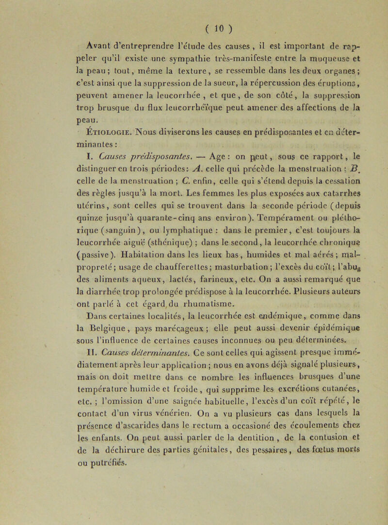 Avant d’entreprendre l’élude des causes , il est important de rap- peler qu’il existe une sympathie très-manifeste entre la muqueuse et la peau; tout, même la texture, se ressemble dans les deux organes; c’est ainsi que la suppression de la sueur, la répercussion des éruptions, peuvent amener la leucorrhée, et que, de son côté, la suppression trop brusque du flux leucorrhéïque peut amener des affections de Ja peau. Étiologie. Nous diviserons les causes en prédisposantes et en déter- minantes: I. Causes prédisposantes. — Age : on peut, sous ce rapport, le distinguer en trois périodes: A. celle qui précède la menstruation ; 5, celle de la menstruation ; C. enfin, celle qui s’étend depuis la cessation des règles jusqu’à la mort. Les femmes les plus exposées aux catarrhes utérins, sont celles qui se trouvent dans la seconde période (depuis quinze jusqu’à quarante-cinq ans environ). Tempérament ou plétho- rique (sanguin), ou lymphatique : dans le premier, c’est toujours la leucorrhée aiguë (sthénique) ; dans le second, la leucorrhée chronique (passive). Habitation dans les lieux bas, humides et mal aérés; mal- propreté; usage de chaufferettes; masturbation; l’excès du coït; l’abus des aliments aqueux, lactés, farineux, etc. On a aussi remarqué que la diarrhée trop prolongée prédispose à la leucorrhée. Plusieurs auteurs ont parlé à cet égard.du rhumatisme. Dans certaines localités, la leucorrhée est endémique, comme dans la Belgique , pays marécageux ; elle peut aussi devenir épidémique sous l’influence de certaines causes inconnues ou peu déterminées. II. Causes déterminantes. Ce sont celles qui agissent presque immé- diatement après leur application ; nous en avons déjà signalé plusieurs, mais on doit mettre dans ce nombre les influences brusques d’une température humide et froide, qui supprime les excrétions cutanées, etc. ; l’omission d’une saignée habituelle, l’excès d’un coït répété, le contact d’un virus vénérien. On a vu plusieurs cas dans lesquels la présence d’ascarides dans le rectum a occasioné des écoulements chez les enfants. On peut aussi parler de la dentition , de la contusion et de la déchirure des parties génitales, des pessaires, des fœtus morts ou putréfiés.