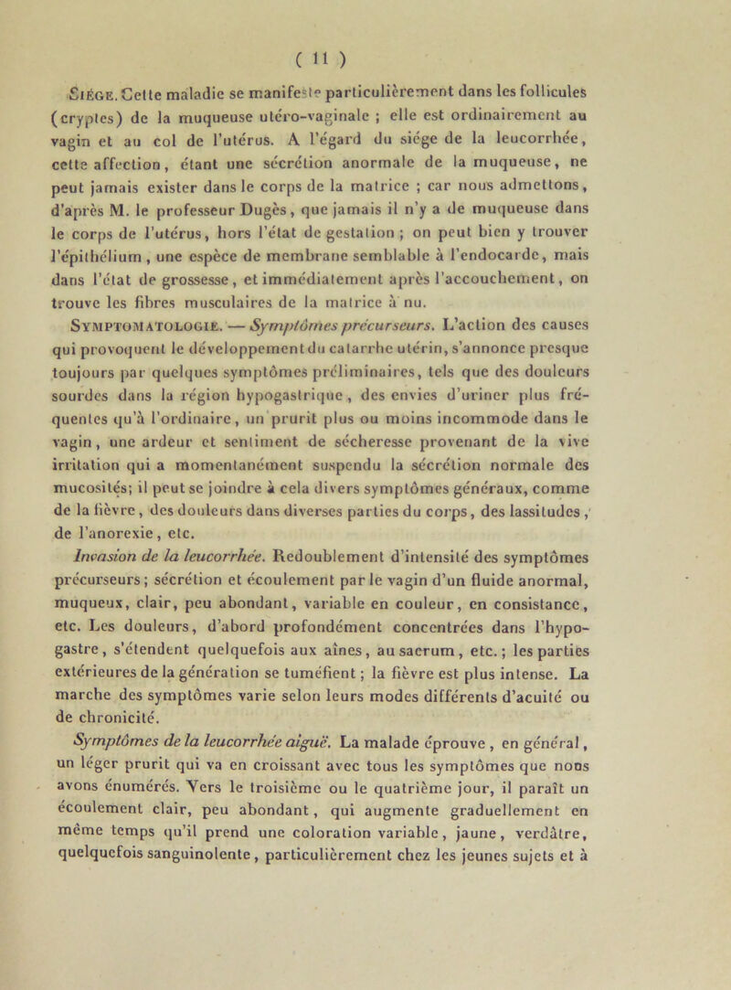Siège. Cette maladie se manife^t* particulièrement dans les follicules (cryptes) de la muqueuse uléro-vaginale ; elle est ordinairement au vagin et au col de l’utérus. A l’égard du siège de la leucorrhée, cette affection, étant une sécrétion anormale de la muqueuse, ne peut jamais exister dans le corps de la matrice ; car nous admettons, d’après M. le professeur Dugès, que jamais il n’y a de muqueuse dans le corps de l’utérus, hors l’état de gestation ; on peut bien y trouver l’épithélium, une espèce de membrane semblable à l’endocarde, mais dans l’état de grossesse, et immédiatement après l’accouchement, on trouve les fibres musculaires de la matrice a nu. Symptomatologie. —Symptômes précurseurs. L’action des causes qui provoquent le développement du catarrhe utérin, s’annonce presque toujours par quelques symptômes préliminaires, tels que des douleurs sourdes dans la région hypogastrique , des envies d’uriner plus fré- quentes qu’à l’ordinaire, un prurit plus ou moins incommode dans le vagin, une ardeur et sentiment de sécheresse provenant de la vive irritation qui a momentanément suspendu la sécrétion normale des mucosités; il peut se joindre à cela divers symptômes généraux, comme de la fièvre , des douleurs dans diverses parties du corps, des lassitudes ,' de l’anorexie, etc. Invasion de la leucorrhée. Redoublement d’intensité des symptômes précurseurs ; sécrétion et écoulement par le vagin d’un fluide anormal, muqueux, clair, peu abondant, variable en couleur, en consistance, etc. Les douleurs, d’abord profondément concentrées dans l’hypo- gastre , s’étendent quelquefois aux aines, au sacrum , etc.; les parties extérieures de la génération se tuméfient ; la fièvre est plus intense. La marche des symptômes varie selon leurs modes différents d’acuité ou de chronicité. Symptômes de la leucorrhée aiguë. La malade éprouve , en général, un léger prurit qui va en croissant avec tous les symptômes que noos avons énumérés. Yers le troisième ou le quatrième jour, il paraît un écoulement clair, peu abondant, qui augmente graduellement en meme temps qu’il prend une coloration variable, jaune, verdâtre, quelquefois sanguinolente, particulièrement chez les jeunes sujets et à