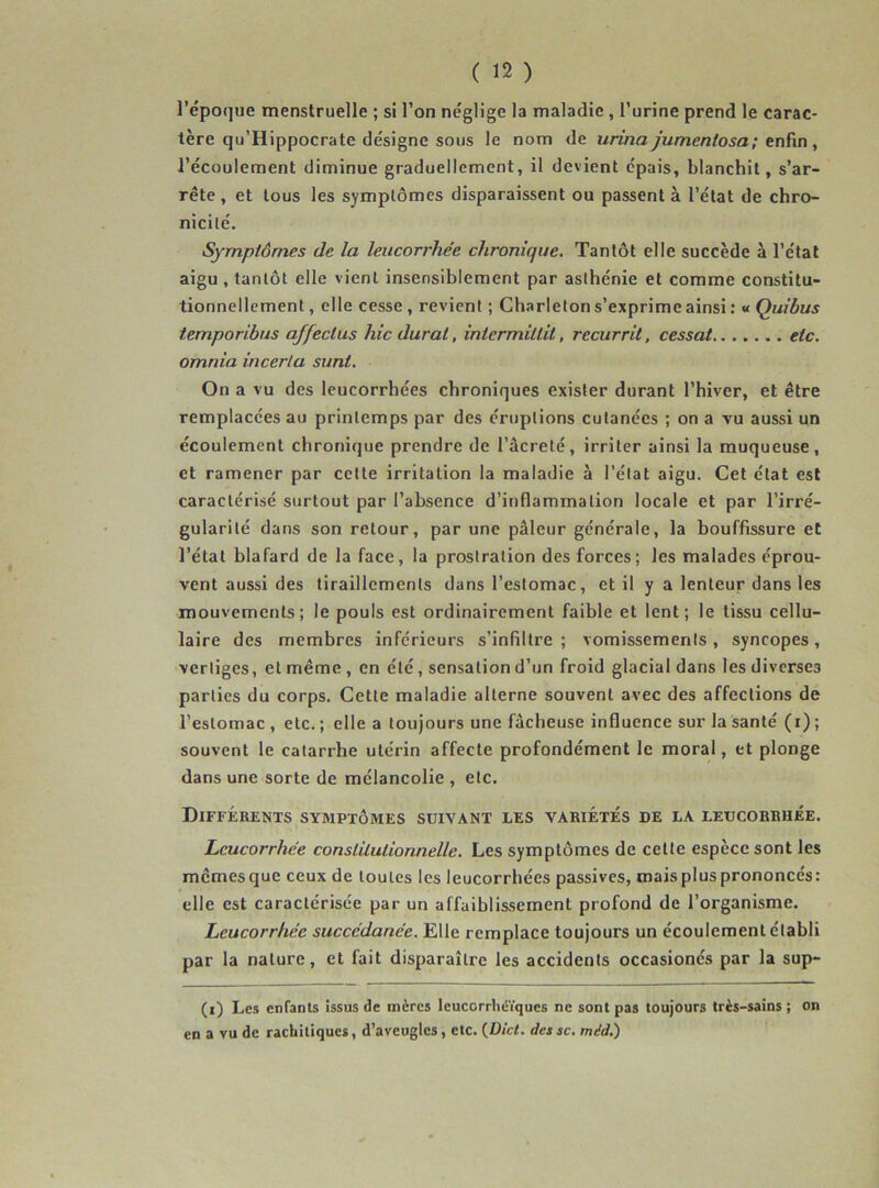 l’époque menstruelle ; si l’on néglige la maladie , l’urine prend le carac- tère qu’Hippocrate désigne sous le nom de urina jumcnlosa; enfin , l’écoulement diminue graduellement, il devient épais, blanchit, s’ar- rête , et tous les symptômes disparaissent ou passent à l’état de chro- nicité. Symptômes de la leucorrhée chronique. Tantôt elle succède à l’état aigu , tantôt elle vient insensiblement par asthénie et comme constitu- tionnellement, elle cesse, revient ; Charleton s’exprime ainsi : «Quibus temporibus affecius hic durai, intermillil, recurrit, cessât etc. omnia incerta sunt. On a vu des leucorrhées chroniques exister durant l’hiver, et être remplacées au printemps par des éruptions cutanées ; on a vu aussi un écoulement chronique prendre de l’âcreté, irriter ainsi la muqueuse, et ramener par cette irritation la maladie à l’état aigu. Cet état est caractérisé surtout par l’absence d’inflammation locale et par l’irré- gularité dans son retour, par une pâleur générale, la bouffissure et l’état blafard de la face, la prostration des forces ; les malades éprou- vent aussi des tiraillements dans l’estomac, et il y a lenteur dans les mouvements; le pouls est ordinairement faible et lent; le tissu cellu- laire des membres inférieurs s’infiltre ; vomissements, syncopes, vertiges, et même , en été, sensation d’un froid glacial dans les diverses parties du corps. Cette maladie alterne souvent avec des affections de l’estomac , etc. ; elle a toujours une fâcheuse influence sur la santé (i) ; souvent le catarrhe utérin affecte profondément le moral, et plonge dans une sorte de mélancolie , etc. Différents symptômes suivant les variétés de la leucorrhée. Leucorrhée constitutionnelle. Les symptômes de cette espèce sont les mêmesque ceux de toutes les leucorrhées passives, maisplusprononcés: elle est caractérisée par un affaiblissement profond de l’organisme. Leucorrhée succédanée. Elle remplace toujours un écoulement établi par la nature, et fait disparaître les accidents occasionés par la sup- (i) Les enfants issus de mères leucorrliéïques ne sont pas toujours très-sains; on en a vu de rachitiques, d’aveugles, etc. (JDici. dcssc. midi)