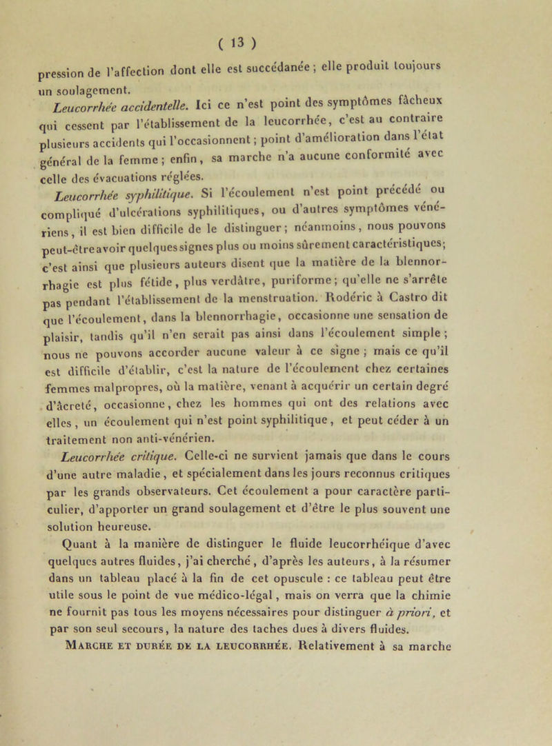 pression de l’affection dont elle est succédanée; elle produit toujours un soulagement. Leucorrhée accidentelle. Ici ce n’est point des symptômes fâcheux qui cessent par l’établissement de la leucorrhée, c’est au contraire plusieurs accidents qui l’occasionnent ; point d’amélioration dans l’état général de la femme; enfin, sa marche n’a aucune conformité avec celle des évacuations réglées. Leucorrhée syphilitique. Si l’écoulement n’est point précédé ou compliqué d’ulcérations syphilitiques, ou d’autres symptômes véné- riens, il est bien difficile de le distinguer; néanmoins, nous pouvons peut-ctreavoir quelques signes plus ou moins sûrement caractéristiques; c’est ainsi que plusieurs auteurs disent que la matière de la blennor- rhagie est plus fétide, plus verdâtre, puriforme; qu’elle ne s’arrête pas pendant l’établissement de la menstruation. Rodéric à Castro dit que l’écoulement, dans la blennorrhagie, occasionne une sensation de plaisir, tandis qu’il n’en serait pas ainsi dans l’écoulement simple ; nous ne pouvons accorder aucune valeur à ce signe ; mais ce qu’il est difficile d’établir, c’est la nature de l’écoulement chez certaines femmes malpropres, où la matière, venant à acquérir un certain degré d’âcreté, occasionne, chez les hommes qui ont des relations avec elles, un écoulement qui n’est point syphilitique, et peut céder à un traitement non anti-vénérien. Leucorrhée critique. Celle-ci ne survient jamais que dans le cours d’une autre maladie, et spécialement dans les jours reconnus critiques par les grands observateurs. Cet écoulement a pour caractère parti- culier, d’apporter un grand soulagement et d’être le plus souvent une solution heureuse. Quant à la manière de distinguer le fluide leucorrhéique d’avec quelques autres fluides, j’ai cherché , d’après les auteurs, à la résumer dans un tableau placé à la fin de cet opuscule : ce tableau peut être utile sous le point de vue médico-légal, mais on verra que la chimie ne fournit pas tous les moyens nécessaires pour distinguer à priori, et par son seul secours, la nature des taches dues à divers fluides. Marche et durée de la leucorrhée. Relativement à sa marche