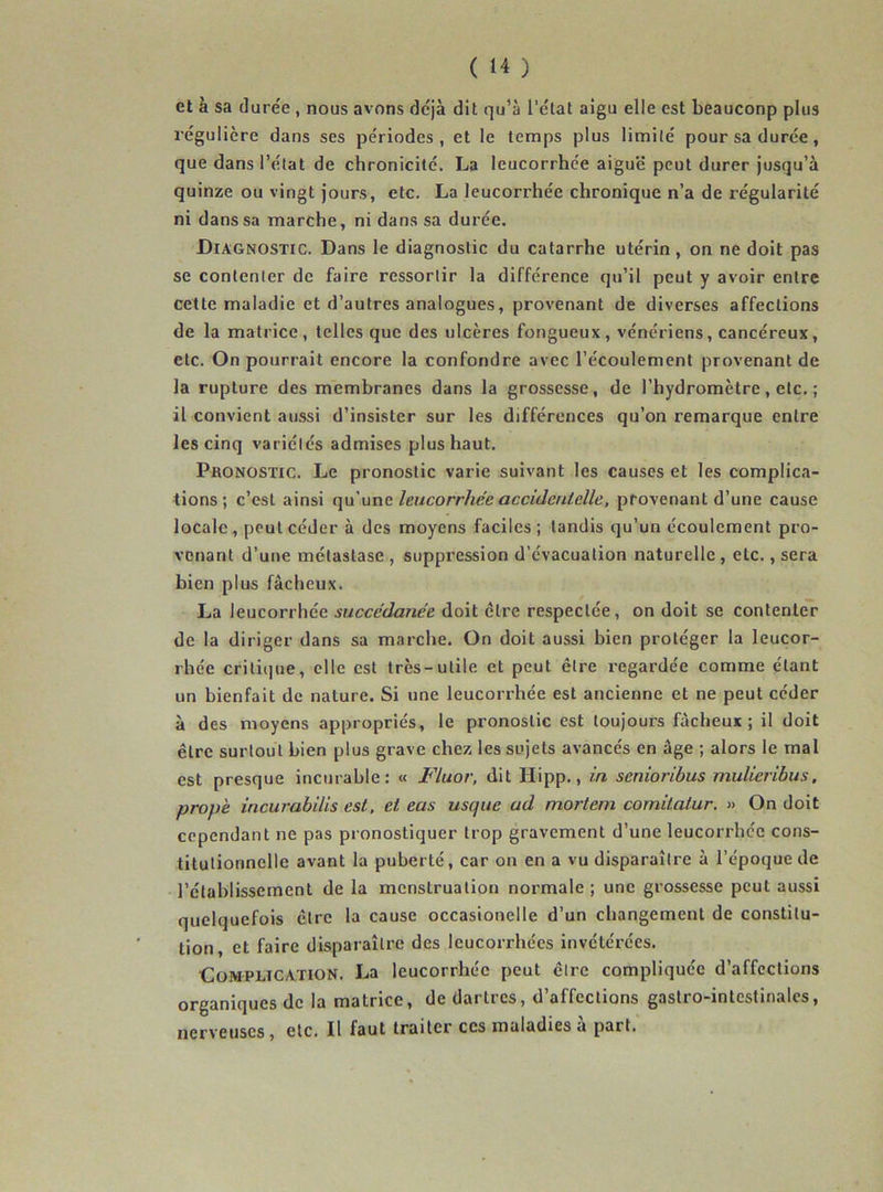 et à sa durée , nous avnns déjà dit qu’à l’ctat aigu elle est beauconp plus régulière dans ses périodes, et le temps plus limité pour sa durée, que dans l’état de chronicité. La leucorrhée aiguë peut durer jusqu’à quinze ou vingt jours, etc. La leucori’hée chronique n’a de régularité ni dans sa marche, ni dans sa durée. Diagnostic. Dans le diagnostic du catarrhe utérin, on ne doit pas se contenter de faire ressortir la différence qu’il peut y avoir entre cette maladie et d’autres analogues, provenant de diverses affections de la matrice, telles que des ulcères fongueux, vénériens, cancéreux, etc. On pourrait encore la confondre avec l’écoulement provenant de la rupture des membranes dans la grossesse, de l’hydromètre, etc. ; il convient aussi d’insister sur les différences qu’on remarque entre les cinq variétés admises plus haut. Pronostic. Le pronostic varie suivant les causes et les complica- tions ; c’est ainsi qu'une leucorrhée accidentelle, provenant d’une cause locale , peut céder à des moyens faciles ; tandis qu’un écoulement pro- venant d’une métastase, suppression d’évacuation naturelle, etc., sera bien plus fâcheux. La leucorrhée succédanée doit être respectée, on doit se contenter de la diriger dans sa marche. On doit aussi bien protéger la leucor- rhée critique, elle est très-utile et peut être regardée comme étant un bienfait de nature. Si une leucorrhée est ancienne et ne peut céder à des moyens appropriés, le pronostic est toujours fâcheux; il doit être surtout bien plus grave chez les sujets avancés en âge ; alors le mal est presque incurable: « Fluor, dit Hipp., in senioribus rnulieribus, propè incurabilis est, et cas usejue ad mortem comitalur. » On doit cependant ne pas pronostiquer trop gravement d’une leucorrhée cons- titutionnelle avant la puberté, car on en a vu disparaître à l’époque de l’établissement de la menstruation normale ; une grossesse peut aussi quelquefois être la cause occasionelle d’un changement de constitu- tion, et faire disparaître des leucorrhées invétérées. Complication. La leucorrhée peut être compliquée d’affections organiques de la matrice, de dartres, d’affections gastro-intestinales, nerveuses, etc. Il faut traiter ces maladies à part.