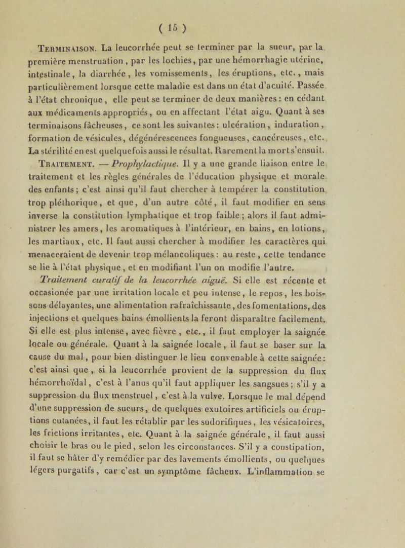 Terminaison. La leucorrhée peut se terminer par la sueur, par la première menstruation , par les lochies, par une hémorrhagie utérine, intestinale, la diarrhée, les vomissements, les éruptions, etc., mais particulièrement lorsque cette maladie est dans un état d’acuité. Passée à l’e'tat chronique , elle peut se terminer de deux manières : en cédant aux médicaments appropriés, ou en affectant l’état aigu. Quant a ses terminaisons fâcheuses, ce sont les suivantes : ulcération, induration, formation de vésicules, dégénérescences fongueuses, cancéreuses, etc. La stérilité en est quelquefois aussi le résultat. Rarement la morts’ensuit. Traitement. — Prophylactique. Il y a une grande liaison entre le traitement et les règles générales de l’éducation physique et morale des enfants; c’est ainsi qu’il faut chercher à tempérer la constitution trop pléthorique, et que, d’un autre côté, il faut modifier en sens inverse la constitution lymphatique et trop faible; alors il faut admi- nistrer les amers, les aromatiques à l’intérieur, en bains, en lotions, les martiaux, etc. Il faut aussi chercher à modifier les caractères qui menaceraient de devenir trop mélancoliques : au reste, celle tendance se lie à l’état physique, et en modifiant l’un on modifie l’autre. Traitement curatif de la leucorrhée aigue. Si elle est récente et occasionée par une irritation locale et peu intense, le repos, les bois- sons délayantes, une alimentation rafraîchissante, des fomentations, des injections et quelques bains émollients la feront disparaître facilement. Si elle est plus intense, avec fièvre , etc., il faut employer la saignée locale ou générale. Quant à la saignée locale, il faut se baser sur la cause du mal, pour bien distinguer le lieu convenable à cette saignée: c’est ainsi que , si la leucorrhée provient de la suppression du flux hémorrhoïdal, c’est à l’anus qu’il faut appliquer les sangsues; s’il y a suppression du flux menstruel, c’est à la vulve. Lorsque le mal dépend d’une suppression de sueurs, de quelques exutoires artificiels ou érup- tions cutanées, il faut les rétablir par les sudorifiques, les vésicatoires, les frictions irritantes, etc. Quant à la saignée générale, il faut aussi choisir le bras ou le pied, selon les circonstances. S’il y a constipation, il faut se hâter d’y remédier par des lavements émollients, ou quelques légers purgatifs, car c’est un symptôme fâcheux. L’inflammation se