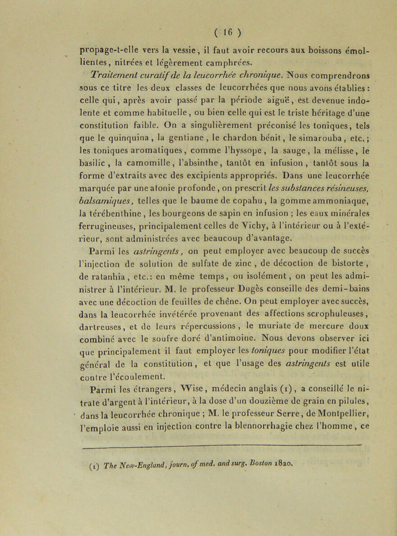 propage-t-elle vers la vessie, il faut avoir recours aux boissons émol- lientes, nitrées et le'gèrement camphrées. Traitement curatif de la leucorrhée chronique. Nous comprendrons sous ce titre les deux classes de leucorrhées que nous avons établies : celle qui, après avoir passé par la période aiguë, est devenue indo- lente et comme habituelle, ou bien celle qui est le triste héritage d’une constitution faible. On a singulièrement préconisé les toniques, tels que le quinquina , la gentiane , le chardon bénit, le simarouba , etc. ; les toniques aromatiques, comme l’hyssope , la sauge, la mélisse, le basilic, la camomille, l’absinthe, tantôt en infusion, tantôt sous la forme d’extraits avec des excipients appropriés. Dans une leucorrhée marquée par une atonie profonde , on prescrit les substances résineuses, balsamiques, telles que le baume de copahu, la gomme ammoniaque, la térébenthine , les bourgeons de sapin en infusion ; les eaux minérales ferrugineuses, principalement celles de Yichy, à l’intérieur ou à l’exté- rieur, sont administrées avec beaucoup d’avantage. Parmi les astringents, on peut employer avec beaucoup de succès l’injection de solution de sulfate de zinc , de décoction de bistorte , de ratanhia, etc.: en même temps, ou isolément, on peut les admi- nistrer à l’intérieur. M. le professeur Dugès conseille des demi-bains avec une décoction de feuilles de chêne. On peut employer avec succès, dans la leucorrhée invétérée provenant des affections scrophuleuses, dartreuses, et de leurs répercussions, le muriate de mercure doux combiné avec le soufre doré d’antimoine. Nous devons observer ici que principalement il faut employer Ies toniques pour modifier l’état général de la constitution, et que l’usage des astringents est utile contre l’écoulement. Parmi les étrangers, Wise, médecin anglais (i), a conseillé le ni- trate d’argent à l’intérieur, à la dose d’un douzième de grain en pilules, dans la leucorrhée chronique ; M. le professeur Serre, de Montpellier, l’emploie aussi en injection contre la blennorrhagie chez l’homme, ce (i) The Nav-England, journ, of med. and surg. Boston i8ao.
