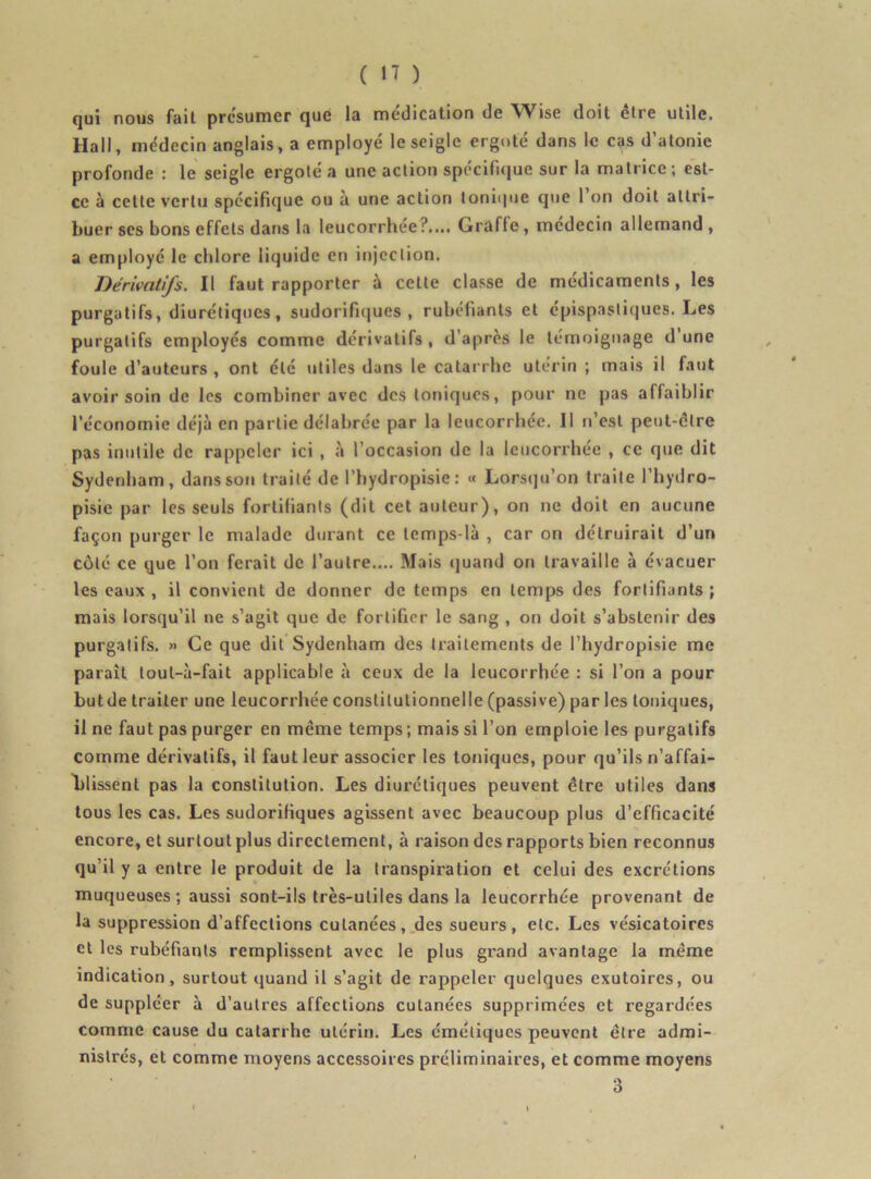 qui nous fait présumer que la médication de Wise doit être utile. Hall, médecin anglais, a employé le seigle ergoté dans le cas d’atonie profonde : le seigle ergoté a une action spécifique sur la matrice; est- ce à cette vertu spécifique ou à une action tonique que 1 on doit attri- buer ses bons effets dans la leucorrhée:’.... Grafle, médecin allemand, a employé le chlore liquide en injection. Dérivatifs. Il faut rapporter à cette classe de médicaments, les purgatifs, diurétiques, sudorifiques, rubéfiants et c'pispastiques. Les purgatifs employés comme dérivatifs , d’après le témoignage d’une foule d’auteurs , ont été utiles dans le catarrhe utérin ; mais il faut avoir soin de les combiner avec des toniques, pour ne pas affaiblir l’économie déjà en partie délabrée par la leucorrhée. 11 n’est peut-être pas inutile de rappeler ici , à l’occasion de la leucorrhée , ce que dit Sydenham, dans sou traité de l’hydropisie; « Lorsqu’on traite l’hydro- pisie par les seuls fortifiants (dit cet auteur), on ne doit en aucune façon purger le malade durant ce lemps-là , car on détruirait d’un côté ce que l’on ferait de l’autre.... Mais quand on travaille à évacuer les eaux , il convient de donner de temps en temps des fortifiants ; mais lorsqu’il ne s’agit que de fortifier le sang , on doit s’abstenir des purgatifs. >> Ce que dit Sydenham des traitements de l’hydropisie me paraît toul-à-fait applicable à ceux de la leucorrhée : si l’on a pour butde traiter une leucorrhée constitutionnelle (passive) par les toniques, il ne faut pas purger en même temps ; mais si l’on emploie les purgatifs comme dérivatifs, il faut leur associer les toniques, pour qu’ils n’affai- lilissent pas la constitution. Les diurétiques peuvent être utiles dans tous les cas. Les sudorifiques agissent avec beaucoup plus d’efficacité encore, et surtout plus directement, à raison des rapports bien reconnus qu’il y a entre le produit de la transpiration et celui des excrétions muqueuses ; aussi sont-ils très-utiles dans la leucorrhée provenant de la suppression d’affections cutanées, des sueurs, etc. Les vésicatoires et les rubéfiants remplissent avec le plus grand avantage la même indication, surtout quand il s’agit de rappeler quelques exutoires, ou de suppléer à d’autres affections cutanées supprimées et regardées comme cause du catarrhe utérin. Les émétiques peuvent être admi- nistrés, et comme moyens accessoires préliminaires, et comme moyens 3