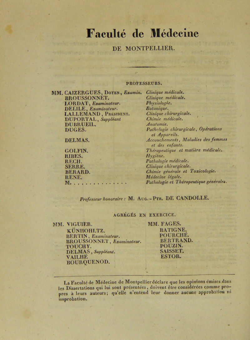 Faculté de Médecine DE MONTPELLIER. PROFESSEURS. MM. CAIZERGUES, Doyen, Examin. BROUSSONNET. LORDAT, Examinateur. DELILE, Examinateur. LALLEMAND, President. DUPORTAL, Suppléant DUBBUEIL. DUGES. DELMAS. GOLF1N. RIBES. REÇU. SERRE. BERARD. RENÉ. M Clinique médicale. Clinique médicale. Physiologie. Botanique. Clinique chirurgicale. Chimie médicale. Anatomie. Pathologie chirurgicale, Opérations et Appareils. Accouchements, Maladies des femmes et des enfants. Thérapeutique et matière médicale. Hygiène. Pathologie médicale. Clinique chirurgicale. Chimie générale et Toxicologie. Médecine légale. Pathologie et Thérapeutique générales. Professeur honoraire : M. AüG.-Pyr. DE CANDOLLE. AGRÉGÉS EN EXERCICE. MM. V1GUIER. KÜNHOHLTZ. BERTIN , Examinateur. BROUSSONNET, Examinateur. TOUCHY. DELMAS , Suppléant. VA1LHÉ BOURQUENOD. MM. FAGES. BATIGNE. POURCHÉ. BERTRAND. POUZ1N. SAISSET. ESTOR. La Faculté de Médecine de Montpellierdéclare que les opinions émises dans les Dissertations qui lui sont présentées, doivent être considérées comme pro- pres à leurs auteurs; qu’elle n’entend leur donner aucune approbation ni improbation.