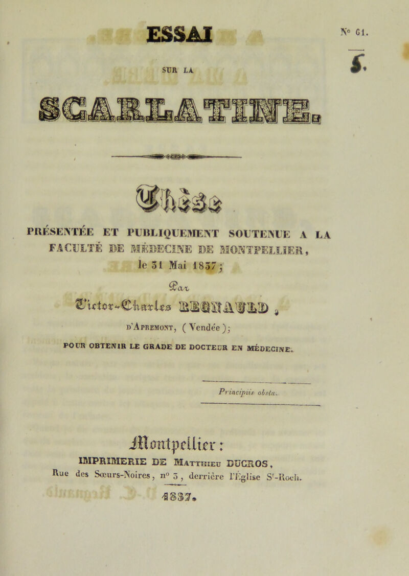 N® Cl. ESSAI PIIKSEINTÉE ET PUBLIQUEIVÏENT SOUTEÎVEE A LA FACULTÉ DE MÉDECINE DE MONTPELLIER, le 31 Mai 1857 j d’Apiikmo^t, ( Yendec ); POUR OBTENIR LE GRADE DE DOCTEDR EN MÉDECINE. Priacipüs obsla. iflontpcllicr : IMPRIMERIE DE Matthieu DUCROS , Rue des S(Curs-Noires, n° 5 , derrière l'J'iglise S'-Rocli.