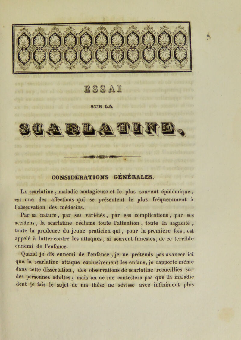 SUR IiA « CONSIDÉRATIONS GÉNÉRALES. La scarlatine , maladie contagieuse et le plus souvent épidémique y est une des affections qui se présentent le plus fréquemment à roLservation des médecins. Par sa nature, par ses variétés , par ses complications, par ses accidens, la scarlatine réclame toute l’attention , toute la sagacité y toute la prudence du jeune praticien qui, pour la première fois, est appelé à lutter contre les attaques, si souvent funestes, de ce terrible ennemi de l’enfance. Quand je dis ennemi de l’enfance , je ne prétends pas avancer ici que. la scarlatine attaque exclusivement les enfans, je rapporte même dans cette dissertation, des observations de scarlatine recueillies sur des personnes adultes 3 mais on ne me contestera pas que la maladie dont je fais le sujet de ma thèse ne sévisse avec infiniment plus