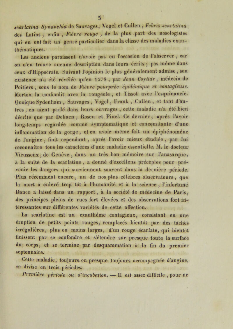 aearlatina Synanchia de Sauvages, Vogcl et Cullen , Febris scarlalina des Latins enfin , Fièvre rouge , de la plus part des nosologistes qui en ont fait un genre particulier dans la classe des maladies exan- thématiques. Les anciens paraissent n’avoir pas eu l’occasion de l’observer , car on n’en trouve aucune description dans leurs écrits 3 pas meme dans ceux d’Hippocrate. Suivant l’opinion le plus généralement admise, son existence n’a été révélée qu’en 1578 , par Jean Coytlar , médecin de Poitiers, sous le nom de Fièvre pourprée épidémique et contagieuse. Morton la confondit avec la rougeole , et Tissot avec l’esquinaneic. Quoique Sydenham , Sauvages, Vogcl, Frank, Cullen, et tant d’au- tres , en aient parlé dans leurs ouvrages , celte maladie n’a été bien décrite que par Deliaen , llosen et Pinel. Ce dernier, après l’avoir long-temps regardée comme symptomatique et concomilanle d’une inflammation delà gorge, et en avoir même fait un épiphénomène de l’angine , finit cependant , après l’avoir mieux étudiée , par lui reconnaître tous les caractères d’une maladie essentielle. M. le docteur Vieusseux, de Genève , dans un très bon mémoire sur l’auasarque, à la suite de la scarlatine , a donné d’excellens préceptes pour pré- venir les dangers qui surviennent souvent dans la dernière période. Plus récemment encore , un de nos plus célèbres observateurs, que la mort a enlevé trop tôt à l’humanité et à la science , l’infortuné Dance a laissé dans un rapport, à la société de médecine de Paris, des principes pleins de vues fort élevées et des observations fort in- téressantes sur différentes variétés de cette affection. La scarlatine est un exanthème contagieux, consistant en une éruption de petits points rouges, remplacés bientôt par des taches irrégulières, plus ou moins larges, d’un rouge écarlate, qui bientôt Unissent par se confondre et s’étendre sur presque toute la surface du corps, et se termine par desquammation à la fin du premier seplennaire. Celle maladie, toujours.ou presque toujours accompagnée d'angine, se divise en trois périodes. Première période ou d’incubation, — Il est assez difficile , pour ne