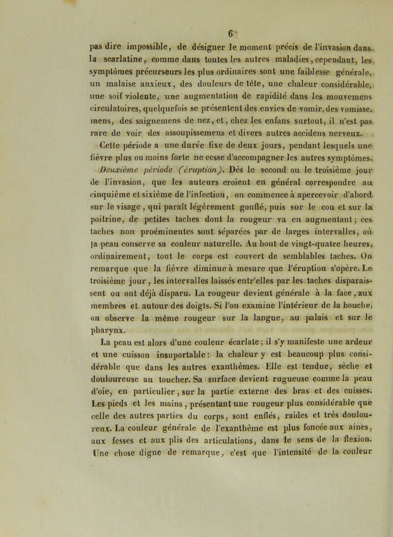 6- pas dire impossible, de désigner le moment précis de l’invasion dans la scarlatine, comme dans toutesl.es autres maladies,cejjendant, les symptômes précurseurs les plus ordinaires sont une faiblesse générale, un malaise anxieux, des douleurs de tête, une chaleur considérable, une soif violente, une augmentation de rapidité dans les mouvemens circulatoires, quelquefois se présentent des envies de vomir, des vomisse, mens, des saignemens de nez, et, chez les enfans surtout, il n’est pas rare de voir des assoupissemens et divers autres accidens nerveux. Cette période a une durée fixe de deux jours, pendant lesquels une fièvre plus ou moins forte ne cesse d’accompagner les autres symptômes. Deuxième période (éruption). Dès le second ou le troisième jour de l’invasion, que les auteurs croient en général correspondre au cinquième et sixième de l’infection, on commence à apercevoir d’abord sur le visage , qui parait légèrement gonflé, puis sur le cou et sur la poitrine, de petites taches dont la rougeur va en augmentant^ ces taches non proéminentes sont séparées par de larges intervalles, où la peau conserve sa couleur naturelle. Au bout de vingt-quatre heures, ordinairement, tout le corps est couvert de semblables taches. On remarque que la fièvre diminue à mesure que l’éruption s’opère. Le troisième jour , les intervalles laissés entr’elles par les taches disparais- sent ou ont déjà disparu. La rougeur devient générale à la face, aux membres et autour des doigts. Si l’on examine l’intérieur de la bouche, on observe la même rougeur sur la langue, au jwlais et sur le pharynx. La peau est alors d’une couleur écarlate ; il s’y manifeste une ardeur et une cuisson insuportable ; la chaleur y est beaucoup plus consi- dérable que dans les autres exanthèmes. Elle est tendue, sèche et douloureuse au toucher. Sa ‘ surface devient rugueuse comme la peau d’oie, en particulier, sur la partie externe des bras et des cuisses. Les pieds et les mains , présentant une rougeur plus considérable que celle des autres parties du corps, sont enflés, raides et très doulou- reux. La couleur générale de l’exanthème est plus foncée aux aines, aux fesses et aux plis des articulations, dans le sens de la flexion. Une chose digne de remarque, c’est que l’intensité de la couleur
